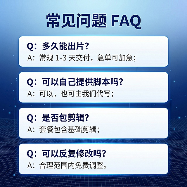 [主图 9] 常见问题FAQ展示
[氛围/风格] 专业商务科技风，清爽明亮，和全套主图风格统一
[画面元素] 蓝色科技渐层背景，低对比细网格+微光点粒子作底。顶部大标题，下方四个问答项竖向排列，每个问答项包含问题和回答，使用卡片分隔。
[配色色系] 主色调：科技蓝渐变；辅助色：白色、深蓝色
[视角构图] 竖向流排版，清晰有序
[文字版式] 顶部大标题 "常见问题 FAQ"。四个问答分别是：Q：多久能出片？A：常规 1-3 天交付，急单可加急；Q：可以自己提供脚本吗？A：可以，也可由我们代写；Q：是否包剪辑？A：套餐包含基础剪辑；Q：可以反复修改吗？A：合理范围内免费调整。问题加粗深蓝色，回答灰色，白色底卡片，对比清晰，易于阅读。
[比例分辨率] 1:1 比例，2k 分辨率