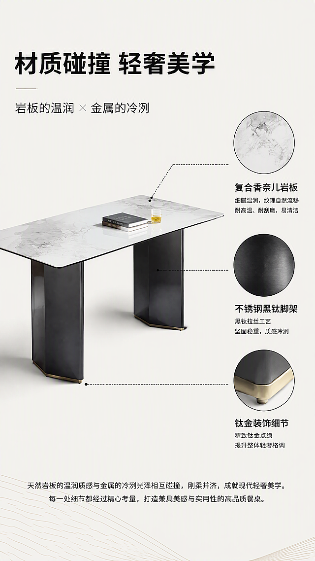 [第2张] 设计美学页-意式轻奢岩板餐桌设计叙事。本张使用【图1】作为商品主体，展示材质碰撞的设计理念。
[氛围/风格] 现代轻奢设计感，亮色调，极简高级，杂志排版风格。
[元素布局] 画面左侧为餐桌45°全貌，占比约50%；右侧为材质拼贴区，包含岩板纹理特写圆形切片、黑钛金属拉丝纹理、钛金金属光泽三块材质样本，用细线连接对应餐桌部位；背景为浅米白纯色，底部有几何线条装饰。
[光影质感] 均匀柔光，突出材质质感对比，岩板亮面反光、金属拉丝纹理清晰，整体明亮干净无重影。
[配色色系] 全局底色 #F8F8F5；主色白灰岩板；辅助色黑钛灰、钛金色；点缀色黑色细线。
[视角构图] 左产品右说明的左右分栏构图，平视微侧，阅读动线左产品 → 右材质说明 → 底部文案。
[文字版式] 顶部大标题「材质碰撞 轻奢美学」，副标题「岩板的温润 × 金属的冷冽」；右侧材质区分别标注「复合香奈儿岩板」「不锈钢黑钛脚架」「钛金装饰细节」；底部一行小字说明设计理念；文字使用无衬线黑体，层级清晰。
[比例分辨率] 9:16 竖版比例，4K分辨率，文字清晰可辨，高清画质。
[负向提示词] 餐桌变形，材质纹理错误，颜色偏差，水印，文字模糊，排版杂乱，产品结构错误。