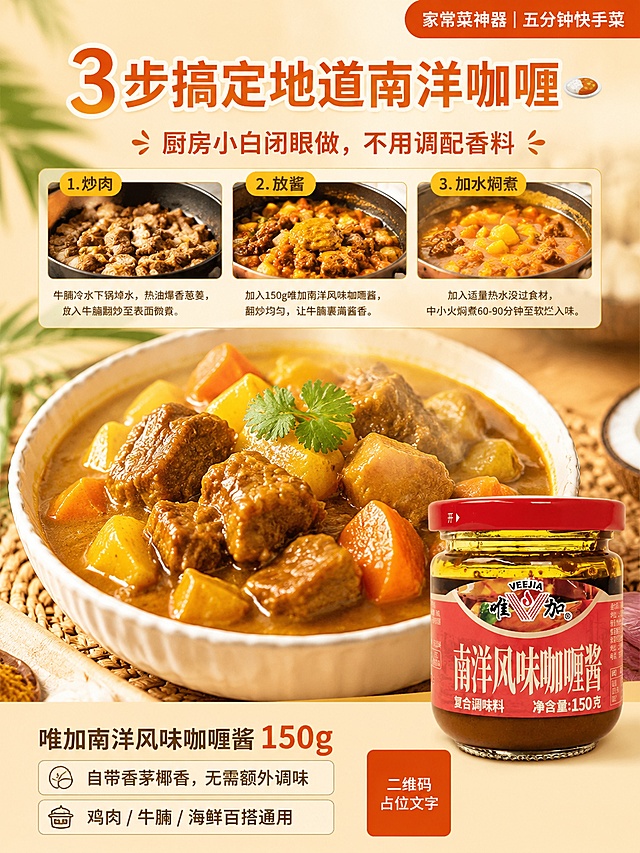 清新南洋风家常治愈小红书竖版海报，懒人快手菜谱款，画面上半部分是分栏简易步骤图：左炒肉、中放酱、右加水焖煮，三张小图横向排列，画面中央是成品咖喱牛腩特写，浓郁咖喱汤汁裹着牛腩，热气腾腾，唯加南洋风味咖喱酱150g玻璃瓶放在画面右下角。顶部大字号主标题写着「3步搞定地道南洋咖喱🍛」，主标题下方副标题写着「厨房小白闭眼做，不用调配香料」，画面底部小字区域写着「唯加南洋风味咖喱酱 150g」「自带香茅椰香，无需额外调味」「鸡肉 / 牛腩 / 海鲜百搭通用」，画面右上角有一个圆角小标签写着「家常菜神器｜五分钟快手菜」。整体色调暖黄+咖喱金+椰白，家常治愈氛围，写实商业摄影风格，高画质，版式精美，文字清晰可读，四周留安全边距。唯加南洋风味咖喱酱100%还原上传商品图的产品外形、包装、LOGO、印刷文字、净含量，以上传图为唯一商品主体来源，完整保留原图中的瓶型、轮廓、结构、比例、红色瓶盖、红色标签版式、品牌logo、口味文字、容量信息、材质质感、颜色与正面朝向，包装配色产品结构均与上传图保持一致，设计仅作用于背景、光影、道具、版式和文字区。画面中所有数字必须精确渲染，不得错位、遗漏或编造。画面中所有二维码区域使用纯色方块占位符呈现，方块中央标注二维码占位文字，严禁生成任何可识别的二维码图案。画面中所有信息区域必须填充完整合理的内容，不得出现空白框、空白占位、横线待填写区域。