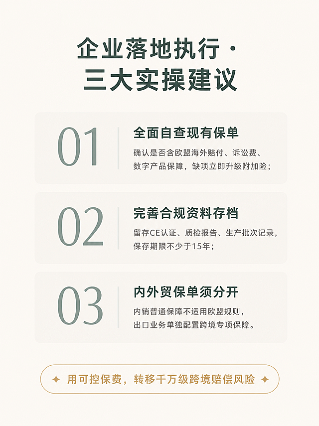 小红书内页长图，企业咨询类账号，极简ins风，清单指南风格，版式精美，专业实操感。尺寸竖版1242x1660。背景：米白色/奶油白纯色背景，温暖干净。顶部居中写标题"企业落地执行·三大实操建议"，深灰绿色大号粗体，居中。中间用三个大号数字标号（01、02、03）纵向排列，每个数字为灰绿色，纤细优雅，非常醒目。每个数字在一个圆角卡片内，卡片是极浅的米灰色半透明圆角矩形。数字右侧配标题和简洁说明：01 全面自查现有保单 - 确认是否含欧盟海外赔付、诉讼费、数字产品保障，缺项立即升级附加险；02 完善合规资料存档 - 留存CE认证、质检报告、生产批次记录，保存期限不少于15年；03 内外贸保单须分开 - 内销普通保障不适用欧盟规则，出口业务单独配置跨境专项保障。每个点的标题为深灰绿色粗体，说明文字为中灰色细体。数字和标题之间有一根细细的竖线分隔。底部用一个浅金色细边框的圆角色块总结金句："用可控保费，转移千万级跨境赔偿风险"，深灰绿色或浅金色文字在边框内，居中。整体设计极简克制，大量留白，ins清新质感，像一份待执行的checklist。画质：高清细腻，文字完整处于安全区内不可裁切，四周留安全边距。