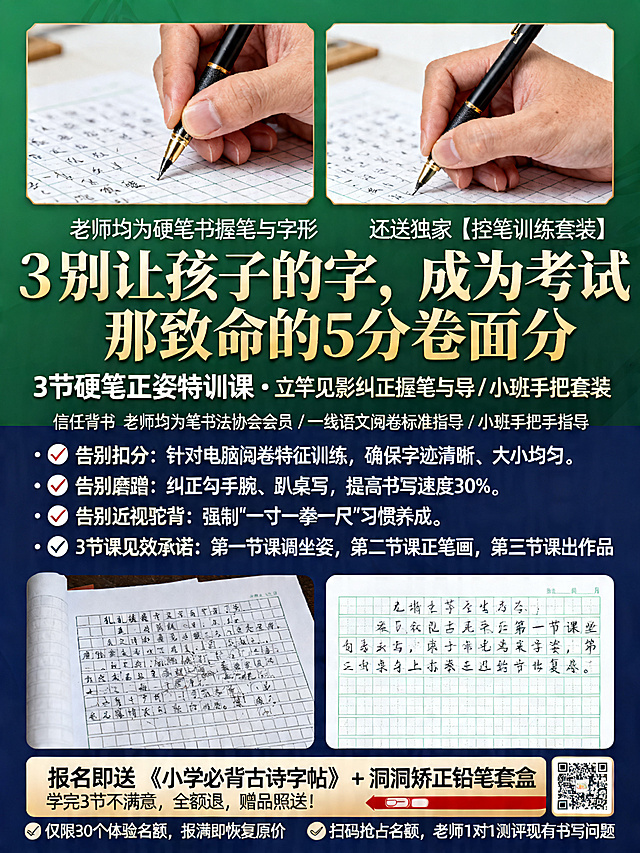 教育培训招生海报，硬笔书法课程宣传，整体底色为墨绿色深蓝色搭配金色文字，高端专业风格。不体现任何价格信息。
主标题："别让孩子的字，成为考试那致命的5分卷面分"
副标题："3节硬笔正姿特训课 · 立竿见影纠正握笔与字形，还送独家【控笔训练套装】"
信任背书："老师均为硬笔书法协会会员 / 一线语文阅卷标准指导 / 小班手把手指导"
中间核心文案：
· ❌ 告别扣分： 针对电脑阅卷特征训练，确保字迹清晰、大小均匀。
· ❌ 告别磨蹭： 纠正勾手腕、趴桌写，提高书写速度30%。
· ❌ 告别近视驼背： 强制"一寸一拳一尺"习惯养成。
· ✅ 3节课见效承诺： 第一节课调坐姿，第二节课正笔画，第三节课出作品
底部促销区域：
报名即送 《小学必背古诗字帖》+ 洞洞矫正铅笔套盒
学完3节不满意，全额退，赠品照送！
行动指令：📍 仅限30个体验名额，报满即恢复原价 📞 扫码抢占名额，老师1对1测评现有书写问题
海报上方放并排对比图：左侧是错误握笔特写（变形的中指），右侧是正确握笔特写
对比图下方放卷面对比：左侧乱糟糟的作文格子扫描件，右侧整洁工整的作文格子扫描件
整体排版清晰，痛点突出，促进家长下单。