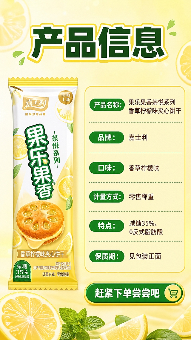 [商品] 使用【图1】嘉士利果乐果香香草柠檬味夹心饼干包装；保留包装所有文字、Logo和颜色，放在左侧作为产品展示，占画面约30%。
[画面] 第8张-规格信息收尾页，目标是清晰展示产品参数，收尾引导下单。左侧是产品包装立放展示，右侧是规格信息区；背景为浅柠檬黄到米白渐变，底部有几片柠檬和薄荷叶装饰；整体简洁清晰，信息易读；右下角加一个引导下单的按钮样式图形。
[视觉] 套系策略：风格=拼多多大字报食欲风，高饱和度明亮配色；标题字=粗黑体大字，醒目有力；正文字=圆润无衬线体，清晰易读；主色=柠檬亮黄；背景延展=柠檬黄到浅黄绿渐变，同色系深浅层级，带细腻光斑和水果纹理；强调色=清新翠绿，仅用于小面积标签、图标和引线；标题色=深绿色+黄色描边；正文色=深棕褐色；组件=圆角黄色信息卡、绿色胶囊标签、爆炸贴促销标；光影=均匀明亮照明，信息区清晰无阴影。
[文字] 顶部主标题"产品信息"，粗体深绿大字；右侧规格表形式列出："产品名称：果乐果香茶悦系列香草柠檬味夹心饼干""品牌：嘉士利""口味：香草柠檬味""计量方式：零售称重""特点：减糖35%、0反式脂肪酸""保质期：见包装正面"；底部绿色圆角按钮样式写"赶紧下单尝尝吧"；所有文字横排，字号适中，手机端清晰可读。
[规格] 图片比例9:16竖版，分辨率4K，质量medium；避免变形、错字、文字过小、冷蓝灰背景、虚假参数、极限词。