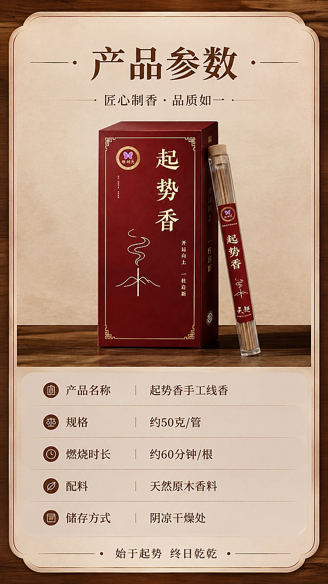 [第8屏] 规格信息，产品参数与选购指南卡片。本屏使用【图1】产品小图。
[氛围/风格] 简约信息卡，清晰规整，中式简约风
[元素布局] 上方放置产品小图，下半部分排列规格参数信息，整体采用圆角卡片设计，背景浅棕木纹，信息分区清晰，产品外观保持原图一致。
[光影质感] 均匀明亮光照，信息文字清晰锐利
[配色色系] 全局底色 #F0EBE3，主色浅棕底，深棕色文字，深红色产品点缀
[视角构图] 正面规整排列，信息左图右文排版
[文字版式] 顶部主标题「产品参数」，下方清晰列出：产品名称：起势香手工线香；规格：约XX克/管；燃烧时长：约XX分钟/根；配料：天然原木香料；储存方式：阴凉干燥处。信息分条排列，字体大小合适，手机端清晰可读。底部标注「始于起势 终日乾乾」品牌slogan。
[比例分辨率] 9:16 竖版比例，4K分辨率，高清画质
[负向提示词] 参数排版混乱，文字过小，产品变形，颜色偏差，信息缺失