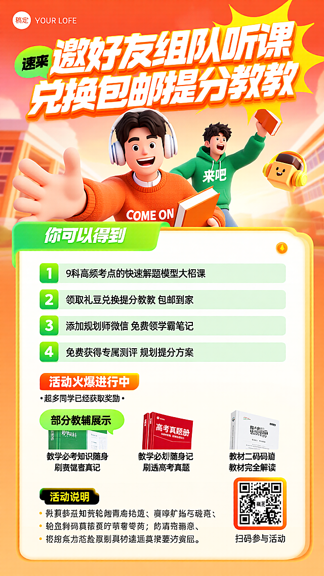 [海报主题] 组队听课兑换提分教辅课程宣传海报[氛围 / 风格] 3D 卡通活力风 + 校园青春风格[画面元素] 主体是 2 位男性，前景男生戴白色耳机，穿橙色印 “COME ON” 毛衣，伸手向前、笑容兴奋，手持橙色书本，后方男生穿绿色印 “来吧” 连帽衫，举书欢呼，均为半身景别；背景是暖色调校园建筑局部，配黄色戴耳机卡通方块人装饰；下方展示 3 款教辅：绿色数学资料盒、红色高考真题册、白色教材解读册；底部右侧放置方形白色二维码（带橙色渐变边框）；左上角放置 “稿定” logo[配色色系] 主色调：暖橙色、明黄色，辅助色：绿色、白色[视角构图] 平视，中心聚焦构图[文字设计] 顶部大标题：“邀好友组队听课 兑换包邮提分教辅”，超大字号白橙渐变立体卡通字体，配黄色爆炸形装饰边框；左上角 “速来” 标签：白色字体配绿色气泡框；权益标题：“你可以得到”，白色加粗字体配绿色渐变底框；权益项：“1 9 科高频考点的快速解题模型大招课”“2 领取礼豆兑换提分教辅 包邮到家”“3 添加规划师微信 免费领学霸笔记”“4 免费获得专属测评 规划提分方案”，黑色字体，前序绿色方形序号标，重点内容配绿色浅底框；活动提示：“活动火爆进行中”，橙色加粗字体配橙色渐变底框，下方小字 “・超多同学已经获取奖励・” 为白色字体；教辅标题：“部分教辅展示”，黑色字体配绿色卡通气泡框；教辅名称：“数学必考知识随身记”“刷透高考真题”“教材完全解读”，黑色小字；活动说明：“活动说明”，黄色加粗字体配黑色底，下方 4 条黑色小字规则；二维码下方小字：“扫码参与活动”，白色字体[版式排版] 顶部为标题 + 主视觉人物区（占画面 40%），中间为权益说明区（占 25%），下方为教辅展示 + 二维码区（占 20%），最底部为活动说明区（占 15%），信息层级从上到下清晰，视觉焦点集中在中心人物