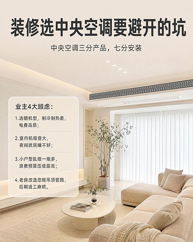 小红书笔记大字封面，配图大字，ins 清新风格，版式精美，小红书笔记封面质感，适合信息流点击。主标题必须完整呈现且为画面视觉中心，逐字锁定：「装修选中央空调要避开的坑」。主标题放置在画面顶部醒位置，字号占画面约 20% 视觉权重，清晰可读，不得增删改字。副标题：「中央空调三分产品，七分安装」。侧边浅色简约文字框列出四点内容：业主4大顾虑：1.选错机型，制冷制热差，电费高昂；2.室内机噪音大，夜间扰民睡不好；3.小户型乱做一拖多，浪费预算压低层高；4.老房改造忽略吊顶管路，后期返工麻烦。背景：奶油极简风客厅实景，保留原图风管机出风口、无主灯筒灯、白色纱帘、米色沙发、柔光地砖，柔和暖白光，低饱和奶油色调。文字排版：顶部主标题+小字副标题，侧边文字框放置在空白墙面区域，不遮挡中央空调、吊顶，字体使用简约细黑体，浅黑色文字搭配淡米色半透明底框。整体氛围：家装科普封面，干净高级，无多余元素，信息层级清晰。画质：8k写实家居摄影，高清细腻，主标题与背景对比清晰，文字完整处于安全区内不可裁切，四周留安全边距。画面比例 4:5，4K。