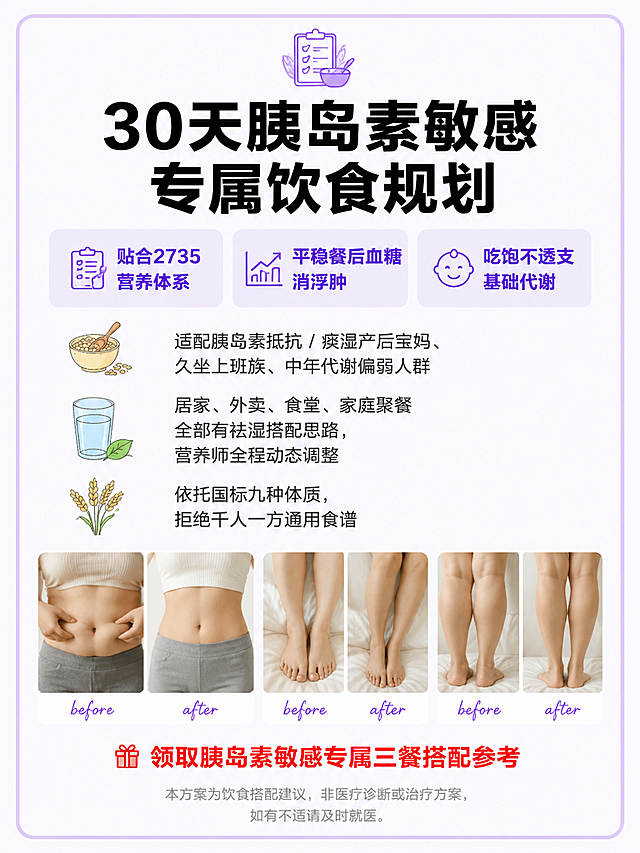 3:4竖版小红书科普图，风格8浅紫奶油日系干货版式B，底层#FAF7FF纯色奶白极浅紫，无任何肌理渐变，全程扁平化平面设计。版式精美，小红书笔记质感，适合信息流点击。整块#C9B6F5浅香芋紫细圆角大框包裹全部内容，扁平化无阴影、无发光、无渐变。顶部浅紫图标 + 纯黑一级标题：「30天胰岛素敏感专属饮食规划」，纯黑色粗黑体，醒目居中。上方3个#EDE9FE浅紫提示块，横向排列，深紫#7C3AED核心卖点，依次为：「贴合2735营养体系」「平稳餐后血糖消浮肿」「吃饱不透支基础代谢」。中间左对齐正文，深灰色细黑体，行间距宽松易读，搭配谷物水杯手绘小图标点缀，内容为：「适配胰岛素抵抗 / 痰湿产后宝妈、久坐上班族、中年代谢偏弱人群」「居家、外卖、食堂、家庭聚餐全部有祛湿搭配思路，营养师全程动态调整」「依托国标九种体质，拒绝千人一方通用食谱」。下半区横向4张腰腹、下肢浮肿柔和实拍拼图，4张并排，带白色圆角边框，真实生活化质感，无重度精修，标注纤细浅紫手写before/after字样。底部红色小字引导：「领取胰岛素敏感专属三餐搭配参考」，正红色，加粗醒目。底部统一浅灰小字免责声明，浅灰色小字，居中。一级标题纯黑粗，重点文字#7C3AED深紫，副标题#A78BFA温柔紫。简约日系手绘食材插画，无花哨装饰。无夸张身材对比、无医疗诊断文字、无国风荷花、闪光特效、三甲、调理等敏感文字。高清细腻，干净柔和，四边均匀安全留白。画面比例3:4。
