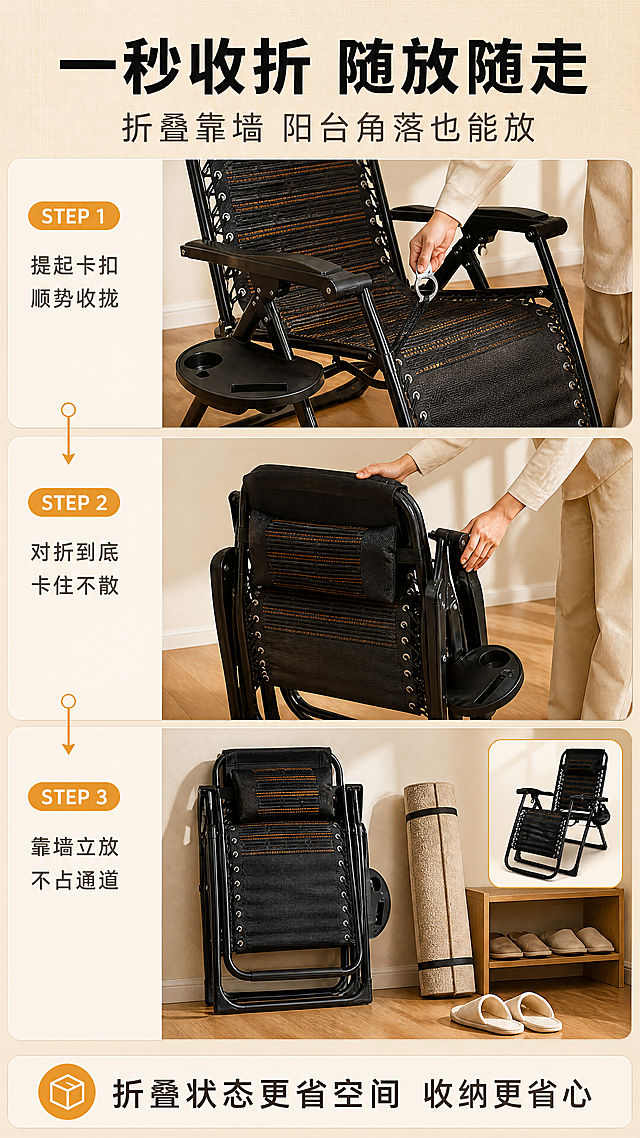 [商品] 使用【图8】作为折叠收拢状态主参考，【图9】作为完全展开状态参考，【图1】作为正向结构参考（其余参考图仅作结构参考）。保留折叠时框架的堆叠与对齐方式、椅面收拢形态、扶手与托盘位置、气眼绑带与脚垫等全部构件；不得画错折叠结构，不得遗漏或新增部件。
[画面] 目标：收纳操作演示。构图：上下三段式步骤条——STEP① 一只手提起扶手旁卡扣、椅面微微回弹（手部动作真实）；STEP② 双手将椅面与支架对折收拢；STEP③ 折叠后竖立靠墙收纳，身旁放一卷地毯与拖鞋作尺度参照，并在角落配一枚展开态小图形成对比。每段左上角带琥珀橙“STEP 1/2/3”编号胶囊与一行短说明，段间以细线箭头条连接；底部通栏信息条写收纳利益。场景：暖木地板＋米杏墙面，柔光长影。景别：中景与近景交替，产品占画面约60%。
[视觉] 套系策略：风格=国内高端家居实拍质感·暖调午后居家风；标题字=思源黑体加粗；正文字=细黑体；主色=暖米杏#E8DCC8；背景延展=基于暖米杏做深浅层级、暖木纹与亚麻布纹肌理与同色渐变；强调色=琥珀橙#D98A2B，仅用于小面积图标、引线、标签与编号胶囊；标题色=深墨黑#1E1B18；正文色=暖灰#6E6255；组件=圆角米色信息卡+细线箭头步骤条+编号胶囊；光影=右上方窗光柔光，地面投影自然。
[文字] 全部横向排版。主标题“一秒收折 随放随走”（大字），副标题“折叠靠墙 阳台角落也能放”；三段短说明“提起卡扣 顺势收拢”“对折到底 卡住不散”“靠墙立放 不占通道”；底部信息条“折叠状态更省空间 收纳更省心”。不得编造精确尺寸数值，禁止竖排、斜排、说明词与极限词。
[规格] 图片比例9:16竖版，4K分辨率，避免变形、错字、文字过小、折叠结构错误、产品颜色改变、手指畸形、冷蓝冷灰成为主色、水印与平台角标。