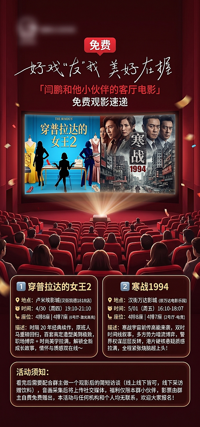 参考这张观影活动海报的布局，修改为新的观影活动信息，整体风格保持深红色影院氛围感，布局保持影院座位+银幕+信息框结构。标题替换为：「闫鹏和他小伙伴的客厅电影」免费观影速递，重点突出免费字样。在下方信息区域替换为两部电影信息：
1️⃣ 《穿普拉达的女王2》📍地点：卢米埃影城(汉街凯德1818店) ⏰时间：4/30（周四） 19:10-21:10💺座位：4排8座｜4排7座（6号厅-激光高亮），描述：时隔 20 年经典续作，原班人马重磅回归，百套高定造型美到极致，职场博弈 + 时尚美学拉满，解锁全新成长故事，情怀与质感双在线～
2️⃣ 《寒战1994》📍地点：汉街万达影城（原万达电影乐园） ⏰时间：5/01（周五） 16:10-18:07💺座位：4排8座｜4排7座（2号厅-电竞），描述：寒战宇宙前传高能来袭，双时间线叙事，多方势力暗流博弈，警界权谋层层反转，港片硬核悬疑质感拉满，全程紧张烧脑超上头！
底部添加活动须知：看完后需要配合群主做一个观影后的简短访谈（线上线下皆可，线下采访赠饮料），音画采集后将上传社交媒体，福利仅限本群小伙伴，影票由群主自费免费赠出，本活动与任何机构和个人均无联系，欢迎大家报名！。
银幕部分保留影院投影效果，整体保持喜庆热闹的活动氛围，文案清晰排版整齐。