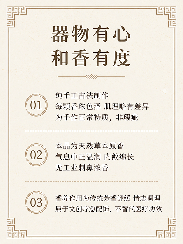 [第10屏] 购买须知，说明手作商品重要提示。本屏为信息说明页。
[氛围/风格] 清晰直白提示页，简约干净排版。
[元素布局] 三条须知分点排列，顶部放置板块标题，背景浅米宣纸，搭配中式回纹边框装饰。
[光影质感] 均匀柔光，文字清晰，无硬阴影。
[配色色系] 全局底色 #f7f3ea，主色米白，文字深棕，回纹浅棕。
[视角构图] 常规信息排版，正面平视，从上到下阅读顺序。
[文字版式] 板块标题「器物有心
和香有度」，顶部居中；须知内容：「纯手工古法制作
每颗香珠色泽 肌理略有差异
为手作正常特质，非瑕疵
本品为天然草本原香
气息中正温润 内敛绵长
无工业刺鼻浓香
香养作用为传统芳香舒缓 情志调理
属于文创疗愈配饰，不替代医疗功效」，分三点排列，层次清晰，文字大小适合移动端阅读。
[比例分辨率] 3:4 竖版比例，4K分辨率，文字清晰可辨，高清画质。
[负向提示词] 文字错乱，文字过小，水印，背景杂乱