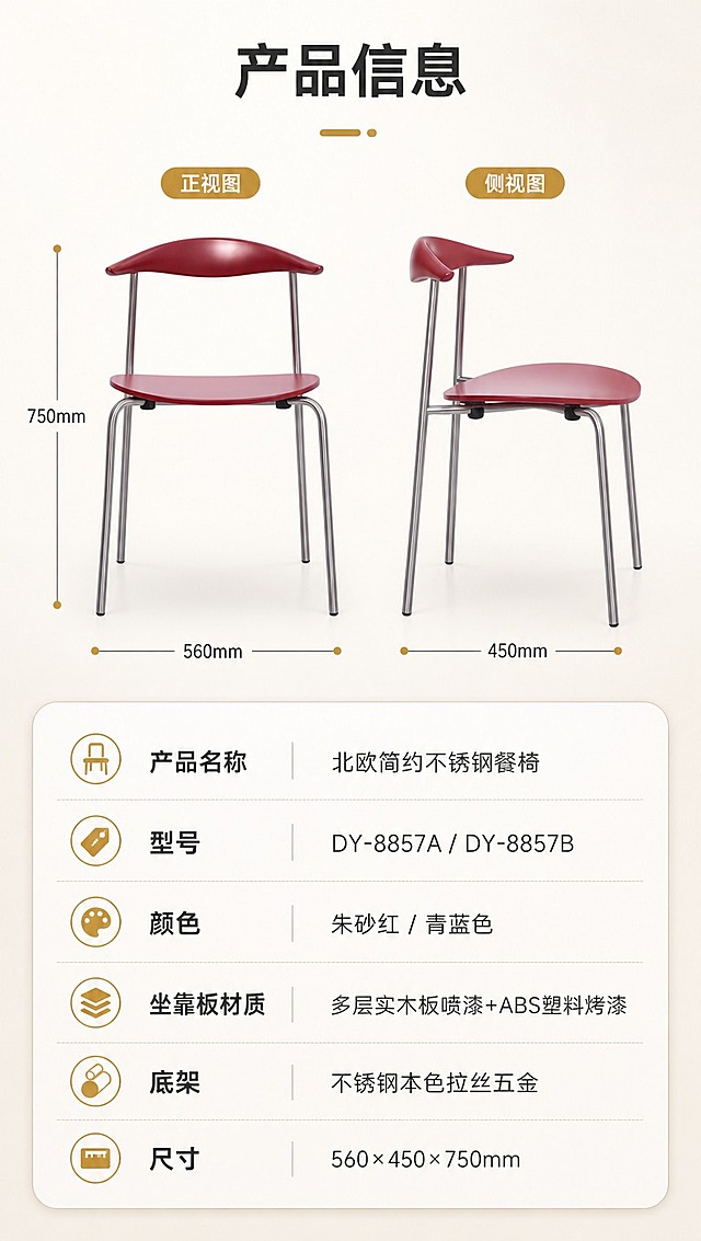 [商品] 使用【图1】DY-8857餐椅朱砂红款正侧视；保留整体结构、比例与颜色；商品处理：保持原貌，清晰展示轮廓。
[画面] 目标：产品信息参数页，收口全套详情。构图：上下分区，上半约40%为餐椅正侧视+尺寸引线，下半约60%为规格参数表。主体：餐椅侧视+参数表。景别：中景+表格。前中后景：前景参数表格、中景餐椅示意、后景浅底背景。阅读动线：顶部产品图→尺寸标注→下方参数表。
[视觉] 套系策略：风格=现代简约北欧家居商业摄影；标题字=无衬线粗体中文；正文字=简洁无衬线体；主色=朱砂红+青蓝双主色；背景延展=暖米白+浅灰渐变，同色系深浅层级与细腻哑光质感；强调色=暖金色，仅用于小面积图标、引线和标签；标题色=深炭灰；正文色=中暖灰；组件=圆角浅底信息卡、细线引线、胶囊卖点框；光影=均匀柔光，清晰可读。
[文字] 顶部标题「产品信息」（4字）。餐椅旁引线标注尺寸：总高750mm、坐宽560mm、坐深450mm。下方参数表含字段：产品名称「北欧简约不锈钢餐椅」、型号「DY-8857A / DY-8857B」、颜色「朱砂红 / 青蓝色」、坐靠板材质「多层实木板喷漆+ABS塑料烤漆」、底架「不锈钢本色拉丝五金」、尺寸「560×450×750mm」。文字横排，手机端清晰可读。
[规格] 淘宝/天猫详情页单屏9:16竖版，分辨率4K，负向提示：避免变形、错字、文字过小、参数错误、极限词、平台Logo水印。