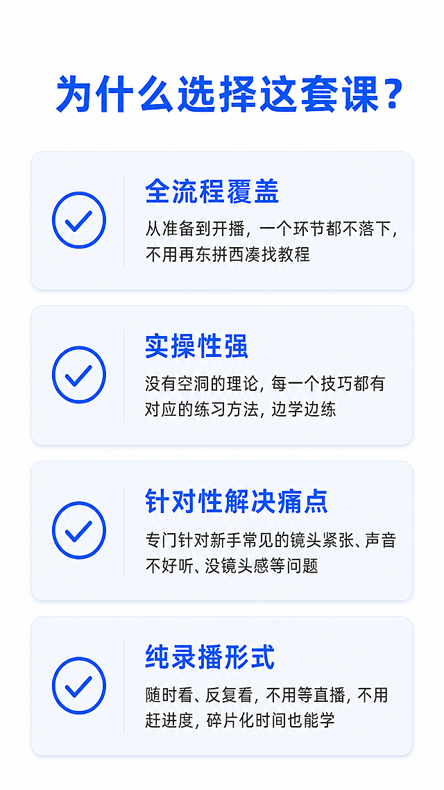 [第2屏] 口播课程详情页，课程核心优势模块。本屏功能是介绍选择这套课程的四大核心优势。
[氛围/风格] 简约专业新媒体设计风，清晰大气，和上一屏保持一致风格，适合拼多多移动端浏览。
[元素布局] 页面顶部放置大标题，标题下方分四个卡片式区域分别展示每个优势，每个优势独占一个区域，上下排列，左侧搭配对勾图标装饰，整体留足空白不拥挤，信息层级清晰。
[光影质感] 整体亮度均匀，文字清晰不发虚，无过暗或过曝区域，简约干净的光影效果。
[配色色系] 全局底色：#FFFFFF（纯白）；主标题文字：#165DFF（深蓝色）；优势标题：#165DFF；正文文字：#333333（深灰）；卡片浅蓝背景点缀。
[视角构图] 竖版9:16，从上到下依次排版：标题→四个优势模块，阅读动线流畅，每个优势模块间距均匀，没有元素互相遮挡。
[文字版式] 主标题："为什么选择这套课？"，深蓝色大字号加粗，页面顶部居中。四个优势依次为：1. "全流程覆盖：从准备到开播，一个环节都不落下，不用再东拼西凑找教程"；2. "实操性强：没有空洞的理论，每一个技巧都有对应的练习方法，边学边练"；3. "针对性解决痛点：专门针对新手常见的镜头紧张、声音不好听、没镜头感等问题"；4. "纯录播形式：随时看、反复看，不用等直播，不用赶进度，碎片化时间也能学"。每个优势标题加粗，正文常规字号，文字清晰排版整齐。
[比例分辨率] 9:16竖版，4K分辨率，所有文字清晰可辨认，移动端浏览舒适。
[负向提示词] 文字变形，文字错乱，水印，背景杂乱，颜色偏差，排版拥挤，文字模糊，缺字漏字。