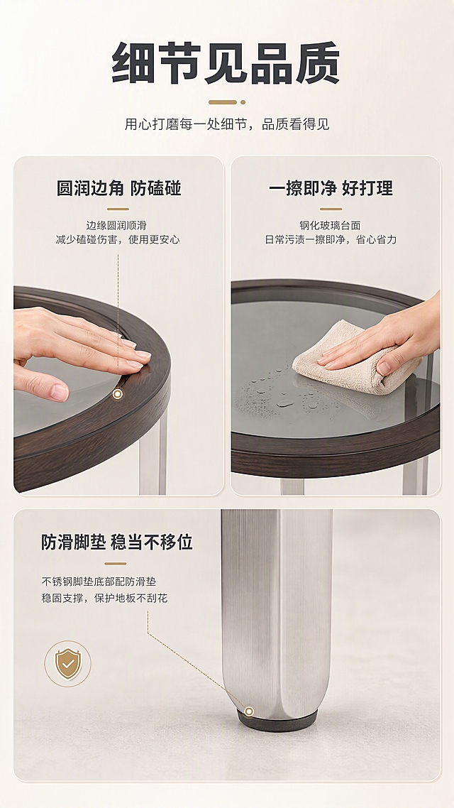 [商品] 使用【图1】DJ-8810B圆角几；保留圆形台面边缘、不锈钢支脚底部、整体比例；台面边缘和支脚底部做局部特写，清晰展示圆润边角和防滑脚垫细节；产品结构不变形。
[画面] 目标：细节功能验证页，展示圆角安全设计与易清洁等细节工艺。三宫格细节展示构图，上半部分左侧为台面圆角特写（手轻轻划过边缘，体现顺滑无棱角），右侧为台面清洁演示（抹布擦拭玻璃台面），下半部分中间为支脚防滑脚垫特写。三个细节格均匀分布，每格配小标题。背景为浅米色，干净明亮。
[视觉] 套系策略：风格=现代轻奢亮调商业摄影；标题字=现代无衬线粗体；正文字=简洁无衬线体；主色=米白+浅灰；背景延展=基于米白浅灰做深浅层级、同色渐变和细腻哑光质感；强调色=香槟金，仅用于小面积图标、引线和标签；标题色=深炭灰；正文色=中暖灰；组件=圆角浅底信息卡、细线引线、胶囊标签；光影=均匀柔光，明亮通透，突出细节质感。
[文字] 顶部主标题"细节见品质"，三格分别配小标题："圆润边角 防磕碰"、"一擦即净 好打理"、"防滑脚垫 稳当不移位"。每格下方配1-2行简短说明。文字全部横向排版，清晰可读。
[规格] 图片比例9:16竖版，4K，负向提示：避免变形、错字、文字过小、冷蓝/蓝灰背景、产品结构改变、暗黑色调、竖排文字、极限词。