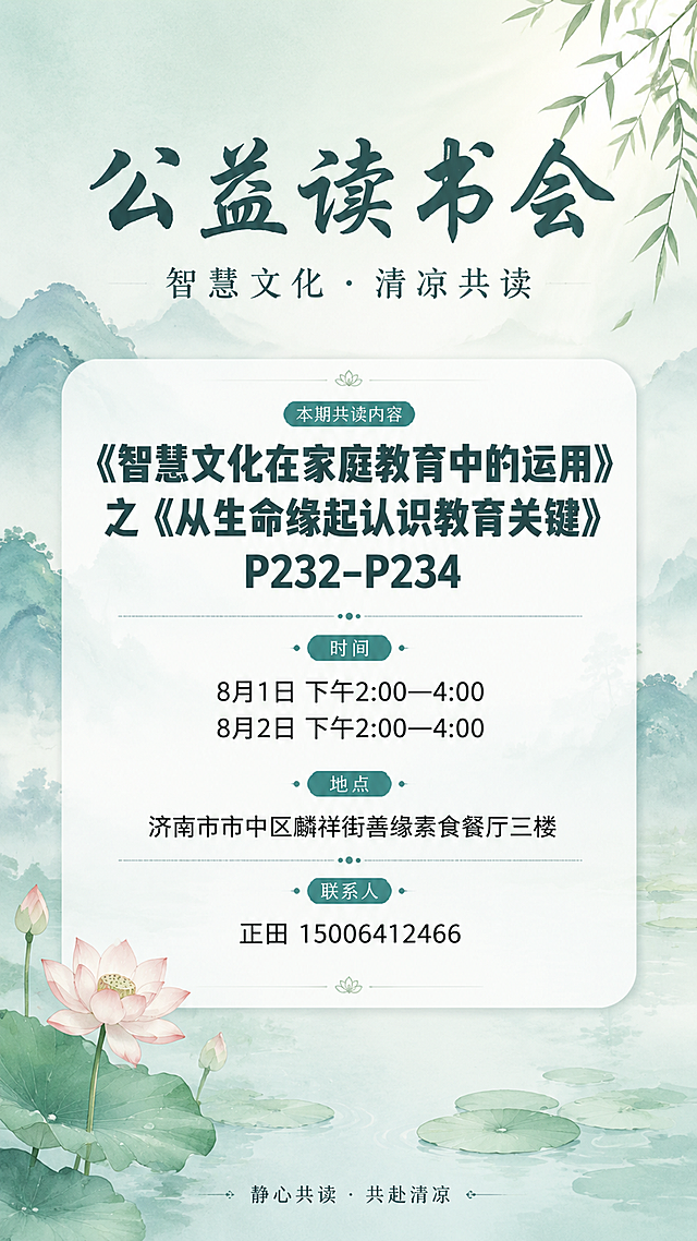 禅意新中式风格公益读书会通知海报，竖版9:16，整体清凉舒适、赏心悦目，无强商业感。画面背景为淡雅的青绿色水墨渐变，薄雾缭绕的山水意境，远处淡墨山峦轮廓，右上角竹叶枝条，左下角清雅莲花与荷叶，水面漂浮着莲叶，柔光从右上方洒落，整体色调为薄荷青绿、米白、浅灰，低饱和度，宁静清凉。画面上方居中是主标题"公益读书会"，字体清雅有禅意，字号大而醒目，下方是副标题"智慧文化 · 清凉共读"。画面中央为信息卡片，白底半透明圆角卡片，内部分区清晰，排版居中对称：最上方最醒目的位置是本期共读内容标题，字号明显加大加粗，成为整张海报除主标题外最引人注目的文字——"《智慧文化在家庭教育中的运用》之《从生命缘起认识教育关键》P232-P234"，让人第一眼就能看见；下方依次是"时间"："8月1日 下午2:00—4:00"和"8月2日 下午2:00—4:00"；然后是"地点"："济南市市中区麟祥街善缘素食餐厅三楼"；最后是"联系人"："正田 15006412466"。底部有一行小字装饰语"静心共读 · 共赴清凉"。版式精美，留白充足，文字清晰可读，层级分明，共读内容标题视觉权重最高，四周留安全边距。画面中绝对不出现二维码或任何扫码相关元素。画面中所有信息区域必须填充完整合理的内容，不得出现空白框。画面中所有数字必须精确渲染，不得错位、遗漏或编造。