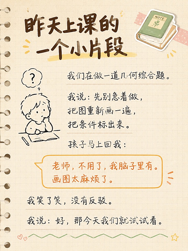小红书笔记内页贴图，手账拼贴风格，教育学习主题，版式精美，小红书笔记内页质感。标题：「昨天上课的一个小片段」，标题字体为粗黑手写体，深棕色。正文内容分行排列：「我们在做一道几何综合题。」「我说：先别急着做，把图重新画一遍，把条件标出来。」「孩子马上回我：」「老师，不用了，我脑子里有。画图太麻烦了。」「我笑了笑，没有反驳。」「我说：好，那今天我们就试试看。」。其中孩子说的话用橙色对话框气泡框起来，突出显示。背景：浅米色笔记本纸张纹理，带淡方格线。装饰：左侧一个手绘小人思考的简笔画，右上角一个小书本贴纸，底部有波浪线分隔。字体：正文为清晰易读的手写体，深灰色。整体氛围：温暖、故事感、教育分享。画质高清，文字完整不裁切。