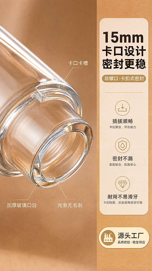 [商品] 使用【图10】卡口瓶口细节图为主，配合【图6】开盖状态的瓶子参考；保留15mm卡口瓶口结构，重点突出卡口（非螺口）的卡扣设计、瓶口玻璃厚度与光滑边缘；保留透明玻璃瓶身材质；增强玻璃通透感与瓶口细节清晰度，不改变卡口结构。
[画面] 页面目标：重点展示15mm卡口瓶口设计，说明卡口密封优势。左右构图，左侧70%为瓶口微距特写（斜侧角度，清晰展示卡口卡槽结构），右侧30%为文案信息区。浅暖棕哑光背景，瓶口打侧光突出结构层次。
[视觉] 套系策略：风格=1688工厂批发风·高级商业摄影；标题字=粗黑体；正文字=常规黑体；主色=暖棕金；背景延展=基于暖棕金做深浅层级、同色渐变和细腻木纹/哑光纸质感；强调色=香槟金，仅用于小面积图标、引线、标签和装饰线条；标题色=深棕黑；正文色=中暖灰；组件=圆角信息卡、细线引线、工厂徽章图标；光影=侧暖光突出瓶口结构，柔和阴影。
[文字] 右侧顶部主标题「15mm卡口设计 密封更稳」，副标题「非螺口·卡扣式密封」，下方3个卖点：插拔顺畅·密封不漏·耐用不易滑牙；左侧瓶口用细线引线标注「卡口卡槽」「加厚玻璃口沿」「光滑无毛刺」；文字不遮挡瓶口核心结构。
[规格] 图片比例9:16竖版，4K分辨率，避免变形、错字、文字过小、螺口瓶口（必须为卡口）、冷蓝/蓝灰背景、瓶口结构失真、出现分装操作内容。