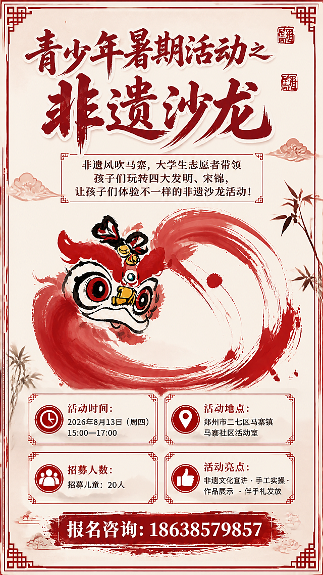 以图1的红色水墨醒狮为背景主视觉元素，参考图2的版式骨架和整体风格，重新设计一张竖版非遗沙龙活动宣传海报。国风新中式水墨风格，米白色宣纸质感底色，红色为主色调，搭配传统回纹边框装饰。采用与上一轮不同的构图布局和装饰细节。

版式结构（参考图2骨架，细节重新设计）：
- 顶部：主标题区，大字号红色书法字体，可加入印章装饰
- 主标题下方：副标题宣传口号区，排版更有层次
- 中部：醒狮水墨图案作为视觉主体（保留图1的醒狮形象和红色笔触风格，位置和大小重新调整）
- 中下部：四个信息卡片，带红色边框和图标，排列方式重新设计
- 底部：红色笔触感底栏，放置报名电话

画面中必须完整呈现以下文字信息，所有文字必须清晰可读：
1. 主标题："青少年暑期活动之非遗沙龙"
2. 宣传口号："非遗风吹马寨，大学生志愿者带领孩子们玩转四大发明、宋锦，让孩子们体验不一样的非遗沙龙活动！"
3. 活动时间："2026年8月13日（周四）15:00—17:00"
4. 活动地点："郑州市二七区马寨镇马寨社区活动室"
5. 招募人数："招募儿童：20人"
6. 活动亮点："非遗文化宣讲 · 手工实操 · 作品展示 · 伴手礼发放"
7. 报名咨询："18638579857"

画面中所有数字必须精确渲染，不得错位、遗漏或编造。
不添加主办单位，不需要二维码占位。
画面中所有信息区域必须填充完整合理的内容，不得出现空白框、空白占位。
版式精美，文字清晰，国风韵味浓厚，整体氛围喜庆热闹又不失文化底蕴。