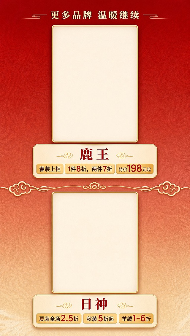 [商品] 羊绒羊毛品牌折扣展示（下），需为鹿王、日神2个品牌各预留竖版产品大图位（空白图框，后续可放入羊绒羊毛服装图），图框为竖版长方形，带金色细边框。
[画面] 第5张 羊绒羊毛品牌折扣页（下），目标展示鹿王、日神2个品牌及折扣。竖版构图，顶部小标题衔接上一页，下方分上下两个品牌区块，布局与第4张一致：上方竖版大图位（居中，占画面宽度约60%），图位下方品牌名+折扣信息。品牌之间用云纹分割线。背景暖红渐变，保持套系统一。
[视觉] 套系策略：风格=新中式国潮商场促销风，喜庆雅致；标题字=粗宋体系列，厚重有力；正文字=现代无衬线体，清晰易读；主色=朱砂红+暖金；背景延展=暖红到浅驼色渐变，带细腻羊毛纹理暗纹；强调色=暖金色，用于图框、分割线、价格标签；标题色=朱砂红；正文色=深棕红+黑色；组件=竖版金边空白大图框、圆角信息卡、价格标签；光影=均匀柔光，图框有精致内阴影。
[文字] 顶部小标题"更多品牌 温暖继续"。两个品牌依次：①【鹿王】春装上柜 1件8折，两件7折，特价198元起；②【日神】夏装全场2.5折、秋装5折起、羊绒1-6折。品牌名在图框下方居中，折扣信息用金色标签底衬突出，文字全部横排。
[规格] 图片比例9:16竖版（1080×1920），分辨率4K，负向提示：避免图框歪斜、文字遮挡图框、错字、冷色调、图框为横版。