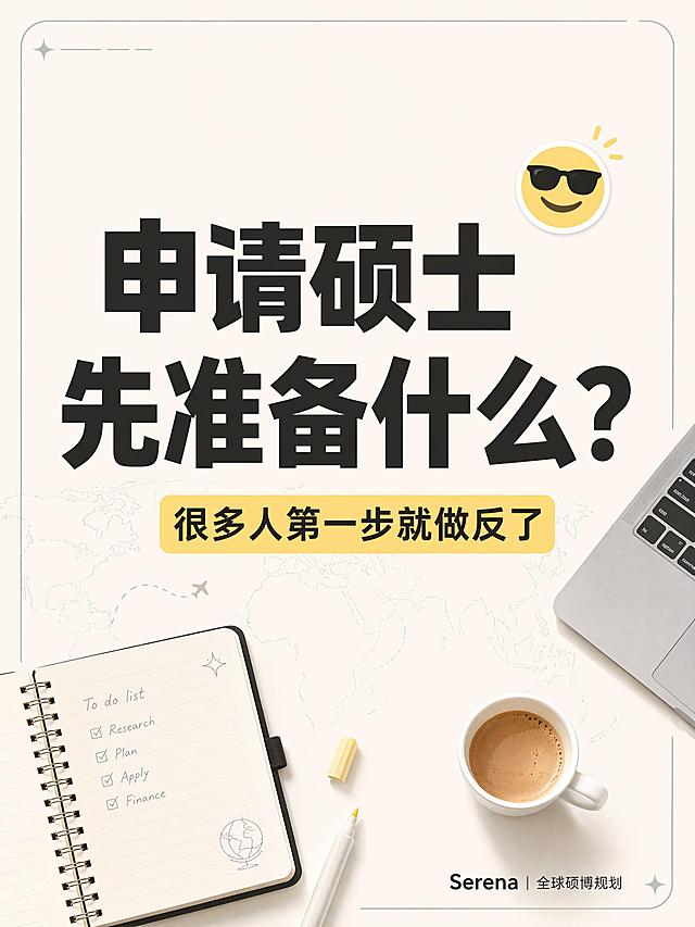 小红书笔记大字封面，插图大字，ins清新极简风，版式精美，小红书笔记封面质感，适合信息流点击。主标题必须完整呈现且为画面视觉中心，逐字锁定：「申请硕士
先准备什么？」。主标题字号占画面约50%视觉权重，清晰可读，不得增删改字。副标题为黄色标签：「很多人第一步就做反了」。背景：米白色纯色极简背景，搭配淡色线稿的世界地图，放置一本打开的笔记本、咖啡杯、MacBook一角、荧光笔的极简插图，元素分布均匀不遮挡主标题。右下角放置小字Logo：「Serena｜全球硕博规划」。标题排版：扁平粗黑体，深色字体，主标题和副标题对比清晰。装饰：1个浅灰色细线框装饰角落，emoji贴纸1个置于主标题侧，不与主标题混排。整体氛围：简约干净的升学干货感，信息层级清晰。画质：高清细腻，主标题与背景强对比，文字完整处于安全区内不可裁切，四周留安全边距。画面比例3:4