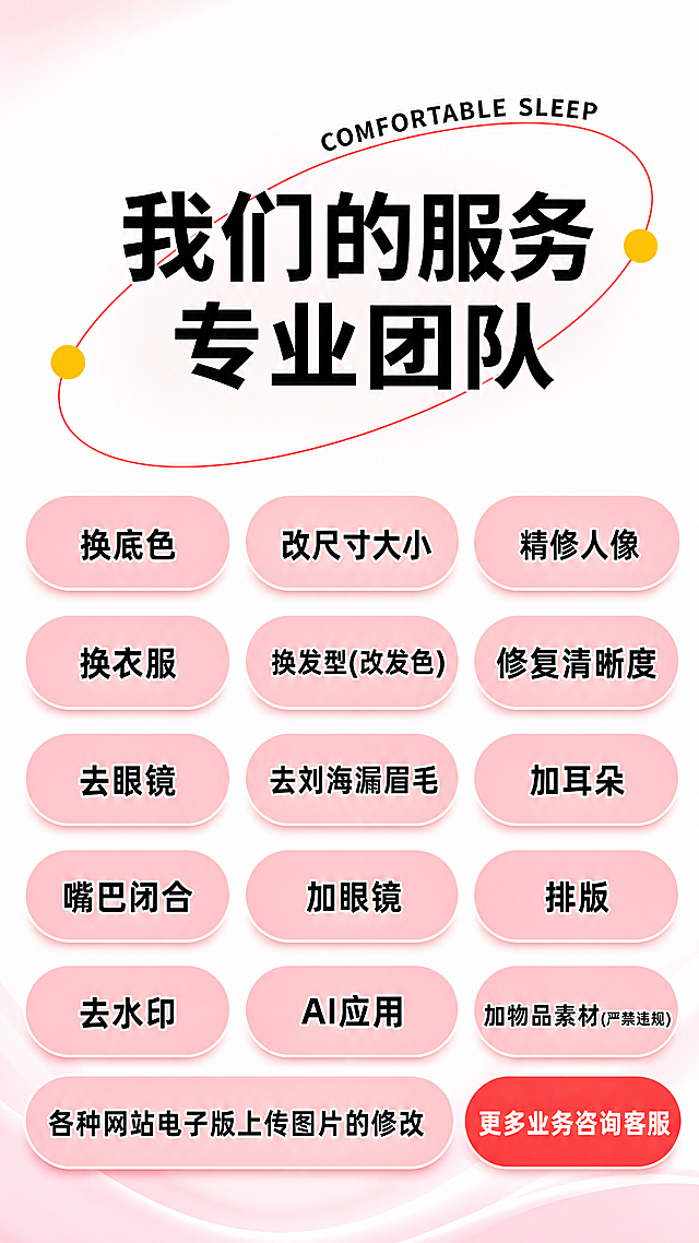 [主图] 专业图片修改服务首图，复刻参考图内容并设计得更显眼吸引眼球；
[氛围风格] 简约专业电商风，醒目吸睛；
[画质] 商业设计质感、文字清晰锐利、画面干净高级、信息层级分明；
[元素] 保持原参考图所有服务项目内容不变：顶部标题为"我们的服务 专业团队"，下方排列所有服务项目圆角标签，右下角红色按钮标注"更多业务咨询客服"。商品主体占比严格控制在70%左右，画面满屏无边框，整体配色保持原图粉白红搭配，优化文字对比度和标签层次感，让信息更醒目。所有文字内容保持与原图完全一致，杜绝任何文字错误，精细化处理每个服务标签的排版。
[光影] 明亮均匀柔光，信息呈现清晰通透，无暗角和杂乱阴影；
[配色] 主色调浅粉+白色，辅助色大红色和黑色文字，对比强烈清晰易读；
[视角构图] 中心对称构图，信息居中排布，留白均匀，完整展示所有内容不裁切；
[文字版式] 顶部大标题加粗放大，对比强烈；服务项目整齐排列在圆角粉色标签中，黑色文字清晰可读；右下角红色按钮白色文字突出引导。文字不遮挡主体，保持安全边距，层级分明，大字标题大字引导，小字项目清晰可读。
[比例分辨率] 9:16比例，4k分辨率，文字清晰锐利，画面超高清；
[负向提示词] 变形，水印，文字错乱，文字模糊，背景杂乱，信息遮挡，比例错误