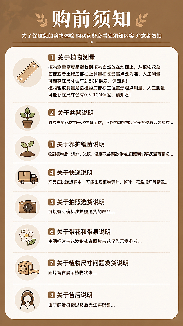 第8张 购前须知-售后与注意事项页。参考参考图的购前须知信息长图版式，暖棕色调。
氛围/风格：温馨实用风，暖棕顶部标题栏，白色内容区，分模块信息展示。
元素布局：顶部深棕色标题栏，大标题购前须知；下方白色圆角内容区，分为多个模块：关于植物测量（尺子图标）、关于盆器说明（盆栽图标）、关于养护缓苗说明（小苗图标）、关于快递说明（货车图标）、关于拍照选货说明（相机图标）、关于带花和带果说明（花朵图标）、关于植物尺寸问题发货说明（卷尺图标）、关于售后说明（客服图标）；每个模块有图标+标题+详细说明文字。
光影质感：均匀柔光，信息模块清晰分明，整体干净易读。
配色色系：全局底色顶部深棕#A67C52，内容区米白#FAF7F2；主色深棕文字；辅助色浅棕分隔线。
视角构图：纵向长图，模块式排列，阅读动线从上到下。
文字版式：顶部大标题「购前须知」配副标题「为了保障您的购物体验 购买前务必看完须知内容 介意者勿拍」；各模块标题和详细内容：1.关于植物测量：植物测量高度是指收到植物自然放在地面上，从植物花盆底部或者土球底部往上测量植株最高点处为准，人工测量可能存在尺寸会有2-5CM误差，请知悉！植物粗度测量是指植物底部根茎位置最粗点测量，人工测量可能存在尺寸会有0.5-1CM误差，请知悉！2.关于盆器说明：原盆类型花盆为一次性育苗盆，不作为观赏盆，旨在方便您后续换盆... 3.关于养护缓苗说明：收到植物后，浇水、光照、温度不当导致植物出现黄叶掉果死苗等情况... 4.关于快递说明：产品在快递运输中，可能出现植物黄叶、掉叶，花盆损坏等情况... 5.关于拍照选货说明：链接有明确标注拍照选货的产品... 6.关于带花和带果说明：主图标注带花发货或者图片带花仅作示意参考... 7.关于植物尺寸问题发货说明：图片旨在展示植物状态... 8.关于售后说明：由于鲜活植物退货后无法再销售...；所有文字清晰可读，移动端适配。
比例分辨率：9:16竖版，4K分辨率，文字清晰可读。
负向提示词：变形，水印，文字错乱，文字过小看不清，图标模糊，颜色偏差，排版混乱。