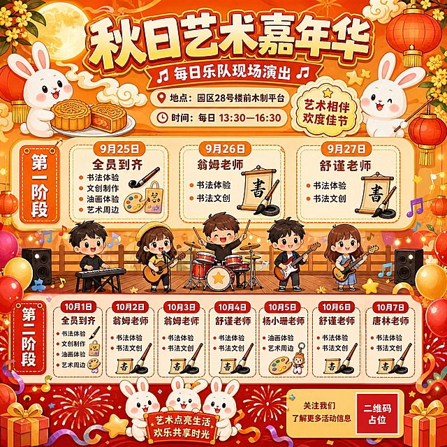 卡通风格节日艺术活动时间表海报，正方形构图，画面饱满热闹。画面顶部大标题"秋日艺术嘉年华"，副标题"每日乐队现场演出"。地点标注"园区28号楼前木制平台"，时间标注"每日 13:30—16:30"。画面分为上下两大区域，各区域用可爱卡通卡片形式展示每日活动安排。上半部分装饰兔子、月饼、灯笼、月亮、桂花、祥云等元素，暖橙金黄配色；下半部分装饰气球、烟花、彩带、星星等节日元素，红色金色配色。中间区域有卡通乐队演出插画。时间表内容：第一阶段：9月25日全员到齐（书法体验、文创制作、油画体验、艺术周边）；9月26日翁姆老师（书法体验、书法文创）；9月27日舒谨老师（书法体验、书法文创）。第二阶段：10月1日全员到齐（书法体验、文创制作、油画体验、艺术周边）；10月2日翁姆老师（书法体验、书法文创）；10月3日翁姆老师（书法体验、书法文创）；10月4日舒谨老师（书法体验、书法文创）；10月5日杨小珊老师（油画体验、艺术周边）；10月6日舒谨老师（书法体验、书法文创）；10月7日唐林老师（书法体验、书法文创）。整体卡通插画风格，色彩鲜艳明快，人物Q版可爱，节日氛围浓厚，排版清晰易读，信息层级分明，四周有节日装饰边框。画面中所有信息区域、时间表卡片必须填充完整合理内容，不得出现空白框或待填写区域。画面中所有数字必须精确渲染，不得错位、遗漏或编造。画面中所有二维码区域使用纯色方块占位符呈现，方块中央标注"二维码占位"文字，严禁生成任何可识别的二维码图案。版式精美。
