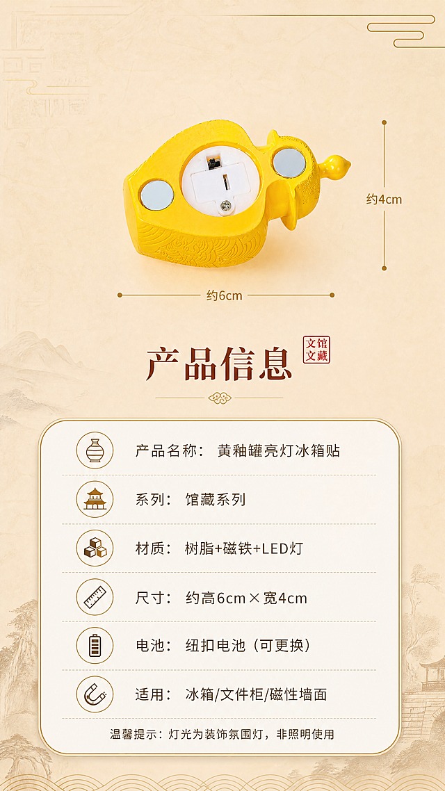 [商品] 使用【图1】黄釉罐亮灯冰箱贴；商品处理：保留黄色罐体造型、黄釉色调、器型比例；产品正面标准展示，位于画面上方，旁边有尺寸参照线，清晰展示产品大小。
[画面] 目标：规格信息卡，清晰展示产品参数与使用说明。构图：上产品下参数，产品标准照位于画面上半部分中央，占画面35%；下半部分为圆角信息卡，列出产品规格参数；背景为浅米杏色渐变底，干净简洁。
[视觉] 套系策略：风格=国风馆藏文创商业摄影；标题字=宋体加粗古典衬线体；正文字=圆润无衬线体；主色=暖黄釉色+米杏色；背景延展=基于米杏色做深浅渐变、宣纸纹理、古铜金线条点缀；强调色=古铜金，仅用于小面积图标、引线和装饰线条；标题色=深赭石色；正文色=暖棕灰色；组件=圆角米白底信息卡、细金线引线、古典印章元素；光影=正上方柔和无影光，产品清晰无重影。
[文字] 产品下方放主标题"产品信息"，下方圆角信息卡内列出参数："产品名称：黄釉罐亮灯冰箱贴""系列：馆藏系列""材质：树脂+磁铁+LED灯""尺寸：约高6cm×宽4cm""电池：纽扣电池（可更换）""适用：冰箱/文件柜/磁性墙面"，底部小字提示"温馨提示：灯光为装饰氛围灯，非照明使用"，文字清晰易读，排版整齐。
[规格] 图片比例9:16竖版，4K，避免变形、错字、文字过小、参数虚构、冷蓝背景、罐体颜色改变。