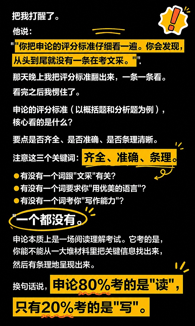 抖音爆款图文风格，竖版知识干货图文，纯大字排版，高饱和撞色警示风，版式精美，抖音图文质感，适合信息流滑动观看，信息层级清晰。所有原文文字内容全部保留不变，逐字锁定：「把我打醒了。他说："你把申论的评分标准仔细看一遍。你会发现，从头到尾就没有一条在考文采。"那天晚上我把评分标准翻出来，一条一条看。看完之后我愣住了。申论的评分标准（以概括题和分析题为例），核心看的是什么？要点是否齐全、是否准确、是否条理清晰。注意这三个关键词：齐全、准确、条理。有没有一个词跟"文采"有关？有没有一个词要求你"用优美的语言"？有没有一个词考你"写作能力"？一个都没有。申论本质上是一场阅读理解考试。它考的是，你能不能从一大堆材料里把关键信息找出来，然后有条理地呈现出来。换句话说，申论80%考的是"读"，只有20%考的是"写"。」。其中金句「你把申论的评分标准仔细看一遍。你会发现，从头到尾就没有一条在考文采。」「齐全、准确、条理。」「申论80%考的是"读"，只有20%考的是"写"。」用橙黄色高亮色块底标注，与原文高亮位置一致，更醒目。正文为白色常规字号，左对齐，行间距舒适，所有文字不被遮挡、完整可读。背景：纯黑色高饱和深色底，搭配少量橙黄色装饰线条与色块点缀。装饰：1个重点标记emoji贴纸置于画面角落，搭配手绘圈点与下划线，数量克制，不遮挡正文。整体氛围：公考干货、醒目抓眼、抖音知识分享感。画质：高清细腻，强对比，文字完整处于安全区内不可裁切，四周留安全边距，所有原文文字内容完整保留不删减。画面比例3:5，4K。图生图：严格使用用户上传图片，【图2】= 保留全部文字内容并重新排版为抖音图文风格，文字内容逐字保留不变。