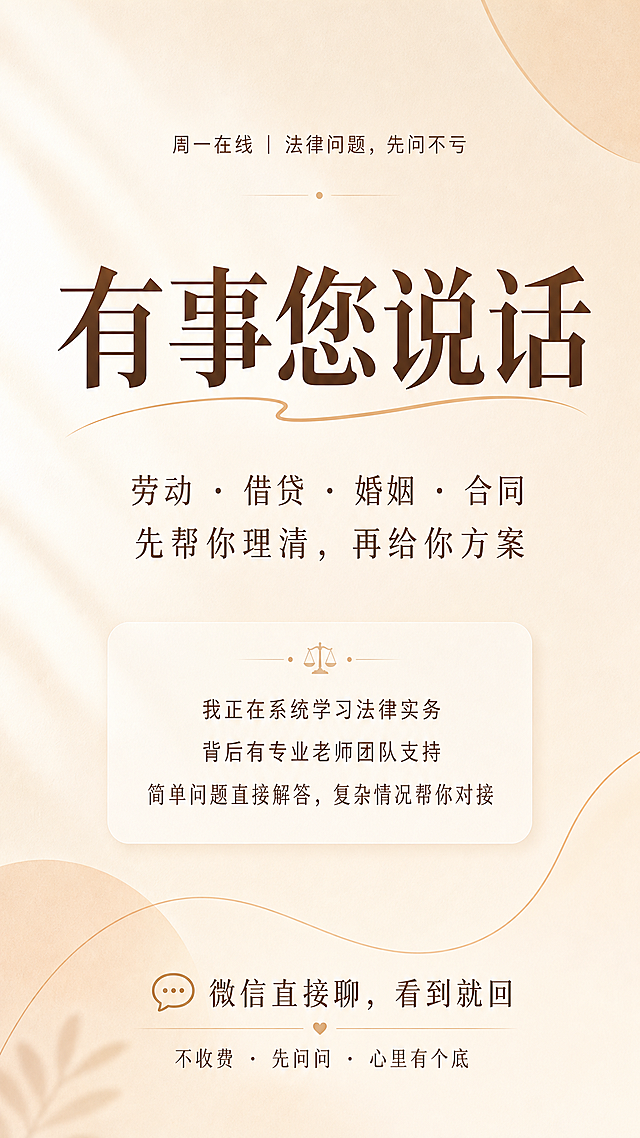 简约温暖风格海报，字少留白多，整体风格温暖不冰冷。从上到下文字排版：顶部小字 "周一在线｜法律问题，先问不亏"，最大字号主标题 "有事您说话"，副标题 "劳动 · 借贷 · 婚姻 · 合同 先帮你理清，再给你方案"，中部小字信任区 "我正在系统学习法律实务 背后有专业老师团队支持 简单问题直接解答，复杂情况帮你对接"，底部行动号召 "微信直接聊，看到就回 不收费 · 先问问 · 心里有个底"，背景干净柔和，配色温暖，版式简洁舒适