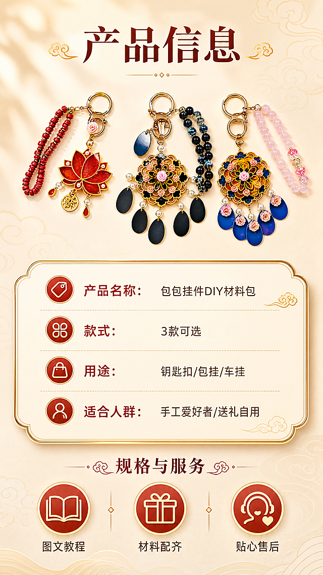 [商品] 使用【图1】三款挂件全家福小图展示；保留三款挂件整体外观，缩小作为产品示意，不改变颜色和结构。
[画面] 第8张·规格与服务，目标提供产品信息与售后保障。上方放三款挂件缩略图横向排列，占画面30%；中间为圆角金边信息卡，列出产品规格与温馨提示；底部为服务保障图标区；背景为暖米色渐变，整体简洁清晰。
[视觉] 套系策略：风格=国风精致手工感商业摄影；标题字=国风宋体加粗带衬线；正文字=圆润无衬线体；主色=暖金+朱砂红；背景延展=基于暖米杏色做深浅渐变、暗纹祥云肌理和柔光质感；强调色=朱砂红，仅用于小面积标签、引线和重点文字高亮；标题色=深棕红；正文色=暖棕灰；组件=圆角金边信息卡、细金线引线、祥云小图标；光影=左前侧暖柔光，金属件带高光反射。
[文字] 顶部主标题"产品信息"；信息卡内分栏："产品名称：包包挂件DIY材料包"、"款式：3款可选"、"用途：钥匙扣/包挂/车挂"、"适合人群：手工爱好者/送礼自用"；底部3个服务图标+文字："图文教程"、"材料配齐"、"贴心售后"；文字全部横向排版，清晰易读。
[规格] 图片比例9:16竖版，4K，medium画质，避免变形、错字、文字过小、冷蓝背景、信息混乱。