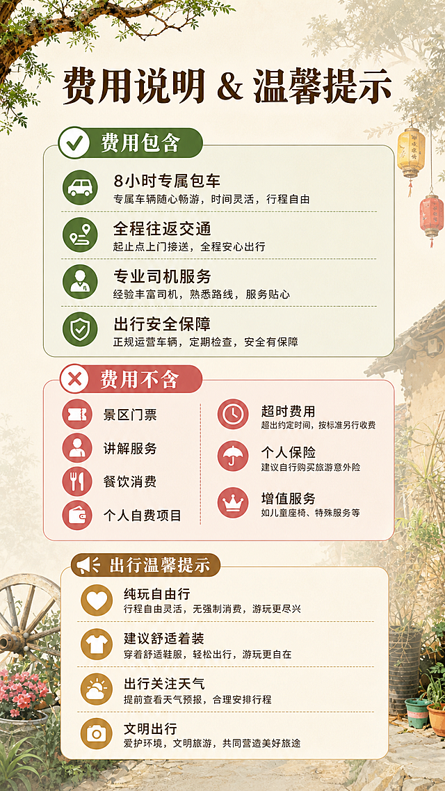 [第4屏] 费用说明与温馨提示屏：明确告知费用包含与不含项目，以及出行温馨提示。本屏使用【图1】提取风格元素做浅底装饰。
[氛围/风格] 清晰规整信息风，简约安心风格。
[元素布局] 页面分为上下两个区块，上半部分为费用说明，分为包含和不含两个子模块；下半部分为温馨提示，文字排布疏密得当，不拥挤。
[光影质感] 均匀布光，区块分隔清晰，文字与背景对比度足够，保证手机端可读。
[配色色系] 全局底色 #F5F0E6；主色深棕文字，辅助色绿色标注包含项目，浅红色标注不含项目，风格统一。
[视角构图] 竖版9:16，从上到下分区阅读，层级清晰。
[文字版式] 顶部标题「费用说明 & 温馨提示」；上半区：✅费用包含：8小时专属包车、全程往返交通、专业司机服务、出行安全保障；❌费用不含：景区门票、讲解服务、餐饮消费、个人自费项目、超时费用、个人保险、增值服务；下半区出行温馨提示：纯玩自由行，行程灵活，无强制消费，建议舒适着装，出行关注天气；文字分点清晰，项目符号区分，文字大小适合手机阅读。
[比例分辨率] 9:16 竖版比例，4K分辨率，文字清晰可辨，高清画质。
[负向提示词] 文字错乱，文字过小，信息混淆，排版拥挤，水印，绝对化极限词