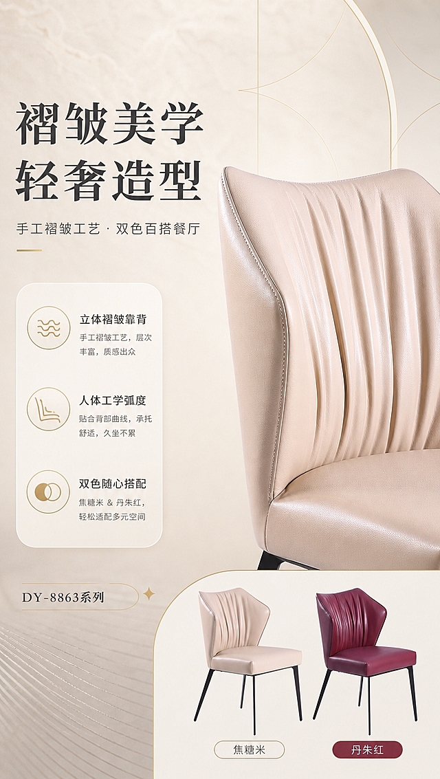 [商品] 使用【图1】DY-8863A焦糖米餐椅靠背部分；保留靠背褶皱造型、生态皮纹理、浅米色与整体弧度；修复：增强皮面褶皱立体感与光泽，突出缝线细节，不改变靠背形状与颜色。
[画面] 目标：设计美学页，展示靠背褶皱工艺与双色设计叙事。左文右图版式，左侧约2/5文案区，右侧约3/5靠背特写+双色小图；焦糖米餐椅靠背45度特写占右侧主视觉，下方并排两款小图（焦糖米+丹朱红）各占一半；背景为浅米色渐变+轻奢几何线条装饰，三层视觉：前景文字信息卡、中景靠背主体、后景渐变肌理。
[视觉] 套系策略：风格=轻奢高级商业摄影风；标题字=现代衬线粗体；正文字=简洁无衬线体；主色=暖米白；背景延展=基于暖米白做深浅层级、同色渐变与细腻石材/织物质感；强调色=浅香槟金，仅用于小面积图标、引线、标签和装饰线条；标题色=深炭灰；正文色=中暖灰；组件=圆角浅底信息卡、细金线引线、胶囊形卖点框；光影=右前侧暖柔自然光，柔和漫反射，亮调通透。
[文字] 左侧主标题「褶皱美学 轻奢造型」，副标题「手工褶皱工艺·双色百搭餐厅」，下方3个卖点带图标：「立体褶皱靠背」「人体工学弧度」「双色随心搭配」；底部标注系列名「DY-8863系列」；文字横向排版，不遮挡靠背褶皱细节。
[规格] 淘宝/天猫详情页，单屏比例9:16竖版，分辨率4K，负向提示：避免变形、错字、文字过小、冷蓝灰背景、产品颜色改变、结构失真、极限词、平台Logo。