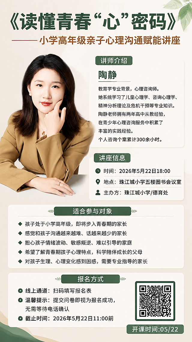 设计一个亲子心理沟通讲座宣传海报，标题为"《读懂青春“心”密码》 ——小学高年级亲子心理沟通赋能讲座"，左侧放置讲师陶静的人像照片，讲师介绍：陶静 教育学专业背景，心理咨询师。她系统学习了儿童心理学、咨询心理学、精神分析理论及危机干预等专业知识。陶静老师拥有两年高中从教经验，在青少年心理咨询服务中积累了丰富的实践经验。个人咨询个案累计300余小时。
讲座信息：时间：2026年5月22日18:00，地点：珠江城小学五楼图书会议室，主办方：珠江城小学/德育处
适合参与对象：
◆ 孩子处于小学高年级，即将步入青春期的家长
◆ 感觉和孩子沟通越来越难、话越来越少的家长
◆ 担心孩子情绪波动、敏感叛逆、难以引导的家庭
◆ 希望了解青春期孩子心理特点，科学陪伴成长的父母
◆ 对孩子生理、心理变化感到困惑，需要专业指导的家长
报名方式：
◆ 线上通道：扫码填写报名表
◆ 温馨提示：提交问卷即视为报名成功，无需等待电话确认
◆ 截止时间：2026年5月22日11:00前
开课时间:05/22
风格简约专业大气，适合5、6年级家长观看，不要太卡通，保留所有文字信息排版清晰