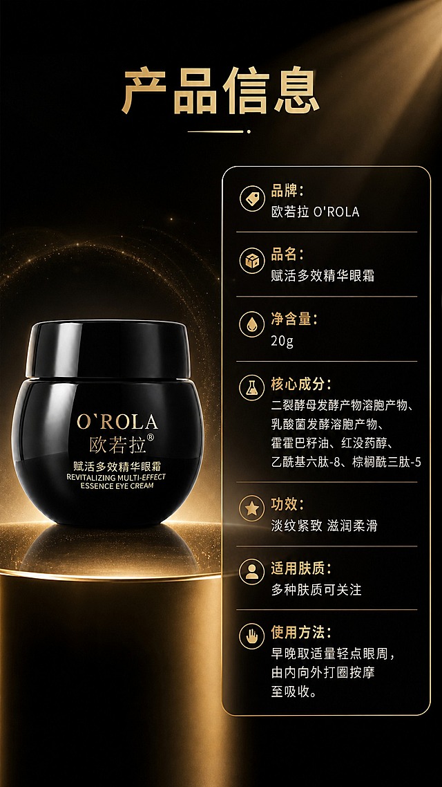 [商品] 使用【图2】欧若拉赋活多效精华眼霜完整瓶身标准照：黑色高光圆罐+黑色旋盖，金色“O'ROLA 欧若拉®”“赋活多效精华眼霜 REVITALIZING MULTI-EFFECT ESSENCE EYE CREAM”文字完整保留，正面朝向清晰，罐体轮廓、比例、光泽材质不变。
[画面] 详情页第8张产品信息页，左物右表：左侧产品标准照立于金色渐变台面，占画面约40%；右侧为竖排参数表，浅金色描边圆角信息卡承载，字段名与内容分行清晰，阅读动线从左到右；整体深黑背景延续套系。
[视觉] 套系策略：风格=高端黑金奢华商业摄影；标题字=现代无衬线粗体；正文字=简洁无衬线体；主色=深炭黑；背景延展=深黑到暖黑渐变、细腻金粉光泽与柔光纹理、深浅明暗材质延展；强调色=金色，仅用于小面积图标、引线、编号徽章和局部光效；标题色=金色；正文色=暖米白；组件=金色描边圆角信息卡、细线引线、金色编号徽章；光影=右上侧金色柔光+产品轮廓光。
[文字] 主标题“产品信息”；参数表逐行横向排版：品牌：欧若拉 O'ROLA；品名：赋活多效精华眼霜；净含量：20g；核心成分：二裂酵母发酵产物溶胞产物、乳酸菌发酵溶胞产物、霍霍巴籽油、红没药醇、乙酰基六肽-8、棕榈酰三肽-5；功效：淡纹紧致 滋润柔滑；适用肤质：多种肤质可关注；使用方法：早晚取适量轻点眼周，由内向外打圈按摩至吸收。文字清晰可读，不遮挡产品。
[规格] 图片比例9:16竖版，4K，避免变形、错字、文字过小、冷蓝/蓝灰背景、商品外观改变、包装文字错乱、竖排或旋转文字；不出现任何平台logo、水印、二维码与绝对化宣传用语。