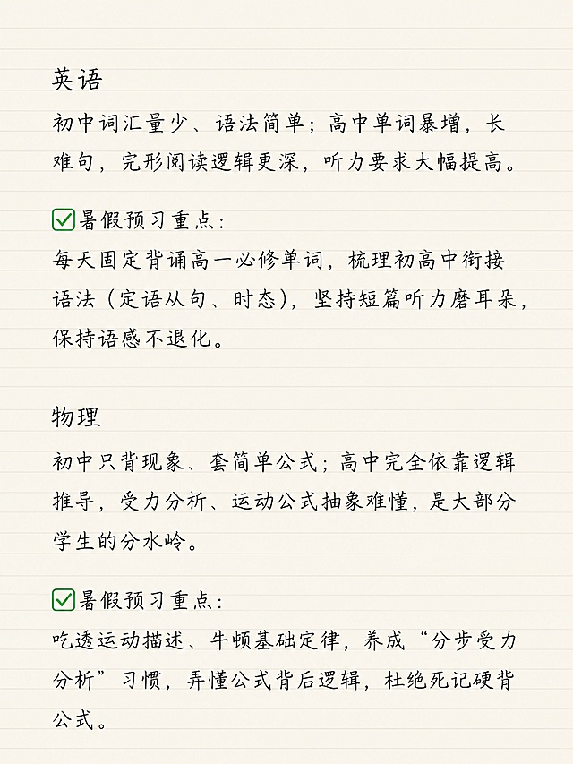 小红书笔记图文内页，简约清新老师笔记风格，浅米色横线笔记纸背景，整体为手写钢笔风字体，一级标题、二级标题、正文大小统一，文字清晰不裁切。本页仅展示英语和物理科目预习内容，保留用户原文：英语 初中词汇量少、语法简单；高中单词暴增，长难句、完形阅读逻辑更深，听力要求大幅提高。✅暑假预习重点：每天固定背诵高一必修单词，梳理初高中衔接语法（定语从句、时态），坚持短篇听力磨耳朵，保持语感不退化。物理 初中只背现象、套简单公式；高中完全依靠逻辑推导，受力分析、运动公式抽象难懂，是大部分学生的分水岭。✅暑假预习重点：吃透运动描述、牛顿基础定律，养成 “分步受力分析” 习惯，弄懂公式背后逻辑，杜绝死记硬背公式。字体大小统一，排版工整，留白充足。画面比例 3:4，分辨率 4K，质量 medium。