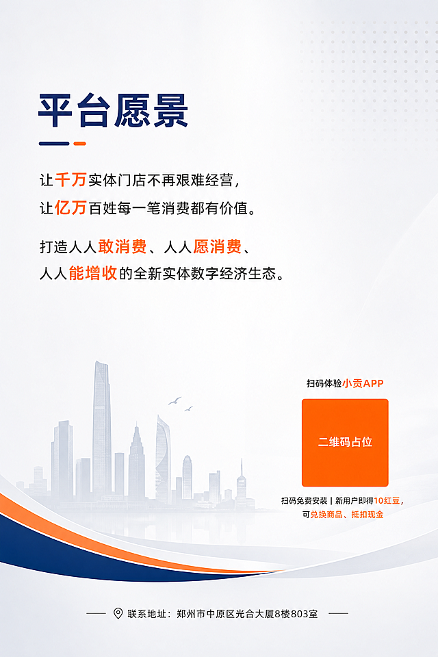 竖版A4宣传画册封底P4，活力商务风格，主色调橙色+深蓝色+浅灰色，浅灰到白色渐变背景，整体留白充足。页面上半部分为愿景文案，大标题："平台愿景"，深蓝色大号字体。正文："让千万实体门店不再艰难经营，让亿万百姓每一笔消费都有价值。打造人人敢消费、人人愿消费、人人能增收的全新实体数字经济生态。" 页面右下区域放置一个橙色方块二维码占位符，方块中央标注"二维码占位"文字，二维码上方有小字："扫码体验小贡APP"，二维码下方有文字："扫码免费安装｜新用户即得10红豆，可兑换商品、抵扣现金"。页面底部放置联系信息："联系地址：郑州市中原区光合大厦8楼803室"，深灰色小字。整体设计简洁大气，留白充足，视觉重心偏上，底部轻盈。标题深蓝色，重点关键词活力橙色高亮。四周留足页边距，版式精美，2K超清画质。画面中所有二维码区域使用纯色方块占位符呈现，方块中央标注"二维码占位"文字，严禁生成任何可识别的二维码图案。画面中所有信息区域必须填充完整合理的内容，不得出现空白框或占位。