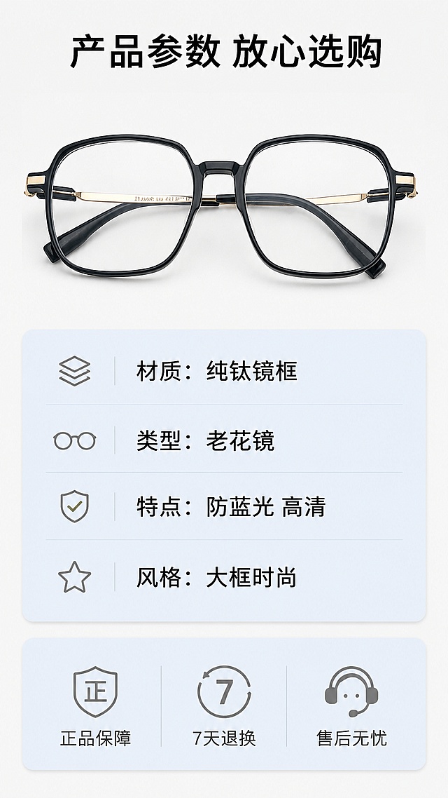 [第8屏] 规格参数与售后保障。本屏产品小图使用【图1】展示。
[氛围/风格] 清晰信息卡风格，专业可信。
[元素布局] 上方放置老花镜小图，占比约25%，下方为规格参数信息卡和售后保障图标，布局清晰。产品保持原有结构颜色与原图一致。
[光影质感] 均匀柔光，文字和图标都清晰可读，产品小图细节可见。
[配色色系] 全局底色 #F5F5F5，信息卡浅蓝底色，文字黑色，图标灰色。
[视角构图] 上下排版，上产品下信息，干净整齐。
[文字版式] 顶部主标题「产品参数 放心选购」，参数栏依次标注：「材质：纯钛镜框」「类型：老花镜」「特点：防蓝光 高清」「风格：大框时尚」，底部售后保障用三个图标配文字：「正品保障」「7天退换」「售后无忧」，排版整齐，文字清晰。
[比例分辨率] 9:16竖版比例，4K分辨率，高清画质。
[负向提示词] 参数错误，文字错乱，产品变形，颜色偏差，排版杂乱