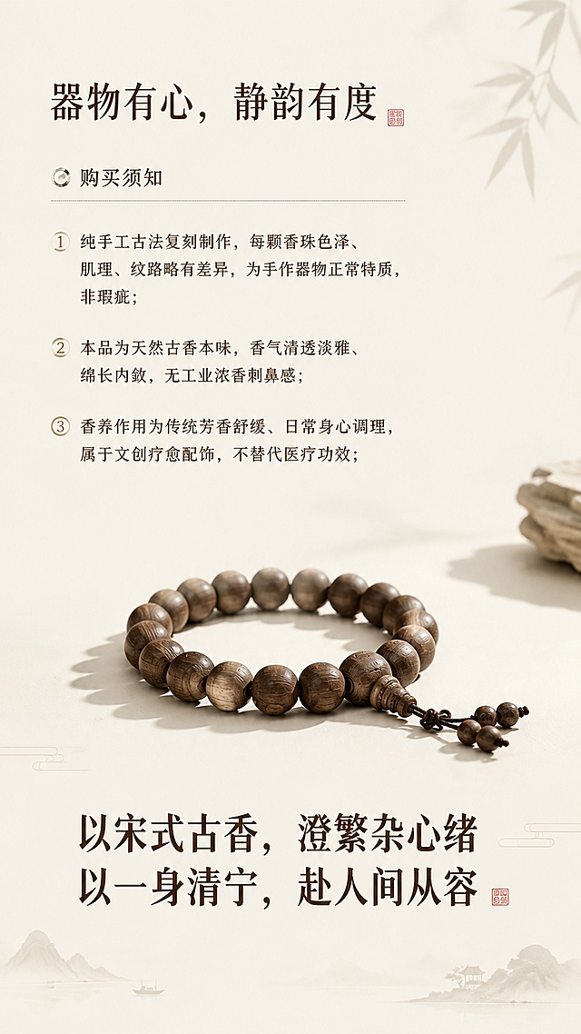[第10屏] 淘宝详情页购买须知与意境结语板块，说明产品特质并做意境收尾。本屏使用【图1】手串放在画面中下部做展示。
[氛围/风格] 悠远意境收尾，宋式极简留白美学。
[元素布局] 上部分购买须知说明，下部分手串展示搭配结语，整体大面积留白，透气不拥挤；手串占比约40%，不遮挡文字内容。
[光影质感] 柔和侧光，营造宁静悠远氛围，光影层次自然。
[配色色系] 全局底色 #F8F4ED，主色浅米留白，深棕文字，原木产品点缀。
[视角构图] 上下分段构图，上文字下产品，收尾干净有意境。
[文字版式] 顶部板块标题 "器物有心，静韵有度"；购买须知文案：1.纯手工古法复刻制作，每颗香珠色泽、肌理、纹路略有差异，为手作器物正常特质，非瑕疵；2.本品为天然古香本味，香气清透淡雅、绵长内敛，无工业浓香刺鼻感；3.香养作用为传统芳香舒缓、日常身心调理，属于文创疗愈配饰，不替代医疗功效；底部尾屏意境结语："以宋式古香，澄繁杂心绪 以一身清宁，赴人间从容"；文字排版错落，结语加粗突出意境。
[比例分辨率] 9:16竖版比例，4K分辨率，高清画质，文字清晰可辨。
[负向提示词] 留白不当，排版拥挤，文字错乱，文字过小，商品变形颜色偏差