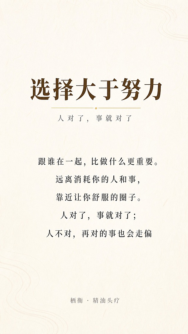 一张竖版9:16手机海报，现代简约日式原木风格，温暖治愈，米白色纯净底色（#F7F4EF），大面积留白，光线柔和，像一份安静的生活感悟卡片。无二维码。

背景：米白色纯净底色（#F7F4EF），带有极淡的浅木色或和纸肌理，画面角落可有一条极淡的水波纹线条，透明度极低、几乎看不见，只提供隐约的流动感，不抢文字注意力。

所有文字居中对齐，排版精致，四周留足安全边距。

顶部标题区：
主标题「选择大于努力」，思源宋体，深棕色（#5D4E37），字重加粗，字号偏大，居中。
主标题下方一条极细的淡金色（#C4A96A）横线作为点缀，宽度适中，线条简洁。
副标题「人对了，事就对了」紧贴横线下方，浅灰色，思源宋体，字号稍小。

留出充足留白后，正文区（居中排列，深灰色，思源宋体，字号适中，行距舒适）：
「跟谁在一起，比做什么更重要。远离消耗你的人和事，靠近让你舒服的圈子。人对了，事就对了；人不对，再对的事也会走偏」

留出充足留白后，底部：
「栖衡 · 精油头疗」，浅灰色，小字，居中。

整体配色：米白底色 + 浅木色质感 + 淡金色点缀 + 深棕色标题 + 深灰色正文 + 浅灰色小字。

禁用大红大绿、禁用夸张特效字、禁用促销标签、无边框、无二维码。

版式精美，高级留白，文字排版精致优雅，标题突出，日式侘寂美学，温暖治愈氛围。超高清画质，细腻纸本质感。

画面中必须完整呈现以下文字信息：
「选择大于努力」
「人对了，事就对了」
「跟谁在一起，比做什么更重要。远离消耗你的人和事，靠近让你舒服的圈子。人对了，事就对了；人不对，再对的事也会走偏」
「栖衡 · 精油头疗」

画面中所有信息区域必须填充完整合理的内容，不得出现空白框、空白占位、横线待填写区域，确保是完整可用的成品海报。
