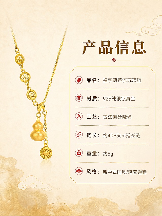 [商品] 使用【图6】金色款项链产品图；保留完整结构、比例与磨砂哑光金色质感，作为规格页产品展示图，不改变商品造型。
[画面] 目标：产品规格信息卡，清晰展示核心参数。构图：左图右文，左侧项链产品图，右侧规格参数表，主体占画面45%。景别：产品全景。项链置于浅米色渐变背景上，干净简洁，突出产品本身。
[视觉] 套系策略：风格=新中式国风轻奢商业摄影；标题字=宋体衬线粗体；正文字=简洁无衬线体；主色=米杏暖金；背景延展=基于米杏色做深浅渐变、宣纸纹理与淡金晕染；强调色=朱砂红，仅用于小面积图标、引线和标签；标题色=深棕金；正文色=暖灰棕；组件=圆角金线信息卡、细金线引线、中式云纹点缀；光影=左前侧柔和漫射光，金属高光柔和不刺眼。
[文字] 右上主标题"产品信息"，下方参数列表：「品名：福字葫芦流苏项链」「材质：925纯银镀真金」「工艺：古法磨砂哑光」「链长：约40+5cm延长链」「重量：约5g」「风格：新中式国风/轻奢通勤」，文字清晰易读，手机端可辨。
[规格] 图片比例3:4竖版，4K，无水印，避免变形、错字、文字过小、冷蓝背景、颜色改变。