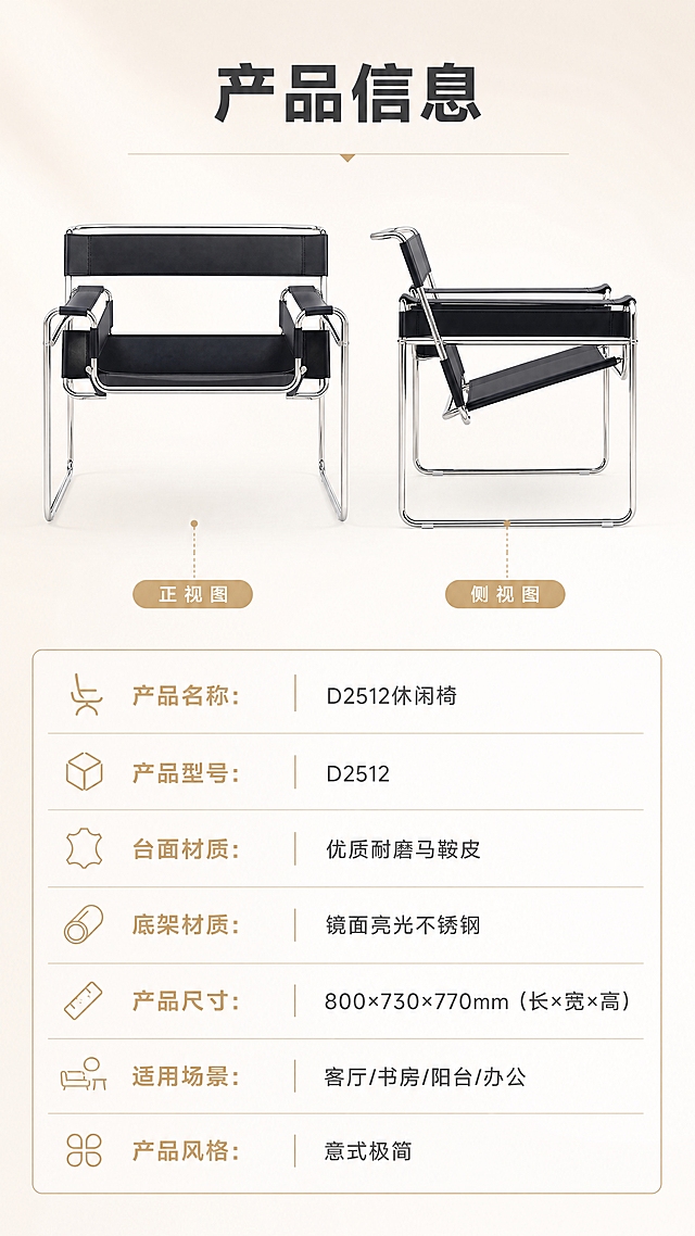 [商品] 使用【图1】D2512休闲椅；保留黑色马鞍皮、镜面不锈钢椅架、整体造型比例；商品处理：产品正侧视清晰，用于参数页展示，轮廓分明。
[画面] 目标：产品信息参数页，规格参数收口，全套详情页最后一张。构图：上下分区型，上半部分约45%为产品正侧视展示（双角度并列，左侧正视、右侧侧视），下半部分约55%为参数表格区；背景为纯净浅米色渐变，干净专业；产品主体占上半区约70%。
[视觉] 套系策略：风格=现代轻奢极简商业摄影，高级大气亮色调；标题字=现代无衬线粗体（思源黑体Heavy）；正文字=简洁无衬线体（思源黑体Regular）；主色=米白+高级灰；背景延展=基于米白/浅灰做深浅层级渐变、同色系空间层次，明亮干净；强调色=香槟金，仅用于小面积图标、引线、标签和装饰线条；标题色=深炭黑；正文色=中灰；组件=细线信息卡、极简图标、金色引线标注；光影=均匀柔光，产品清晰，表格区干净整洁。
[文字] 顶部标题"产品信息"（4字）；参数表含以下字段：产品名称：D2512休闲椅、产品型号：D2512、台面材质：优质耐磨马鞍皮、底架材质：镜面亮光不锈钢、产品尺寸：800×730×770mm（长×宽×高）、适用场景：客厅/书房/阳台/办公、产品风格：意式极简；参数表用细线分隔，香槟金色表头，清晰规整；所有文字横向排版，手机端可读。
[规格] 淘宝/天猫详情页单屏9:16竖版，4K分辨率，负向提示：避免变形、错字、文字过小、参数错误、暗调、杂乱、极限词。