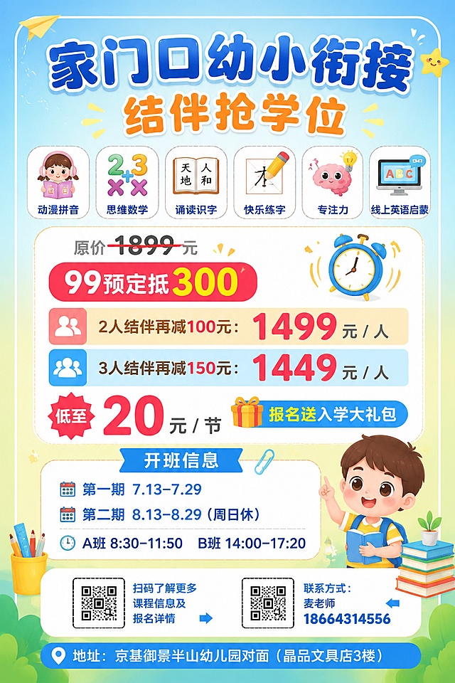 活泼明亮专业可信的幼小衔接招生海报，比例2:3，版式精美，信息分区清晰，四周保留安全边距。主标题大字体："家门口幼小衔接"，副标题："结伴抢学位"。顶部排列六个课程图标，分别标注文字：动漫拼音、思维数学、诵读识字、快乐练字、专注力、线上英语启蒙。突出价格活动信息，用醒目的颜色标注："原价 1899 元"，"99预定抵 300"，"2人结伴再减100元：1499 元 / 人"，"3人结伴再减150元：1449 元 / 人"，"低至 20 元 / 节"，"报名送入学大礼包"。清晰列出开班信息："第一期 7.13–7.29"，"第二期 8.13–8.29（周日休）"，"A班 8:30–11:50   B班 14:00–17:20"。预留两个二维码位置，分别标注："扫码了解更多课程信息及报名详情"、"联系方式：麦老师18664314556"。海报底部放置地址文字："地址：京基御景半山幼儿园对面（晶品文具店3楼）"。整体采用淡蓝色到浅黄色渐变背景，搭配简约卡通学习元素装饰，文字清晰可读，主次分明，配色活泼适合教育培训招生。