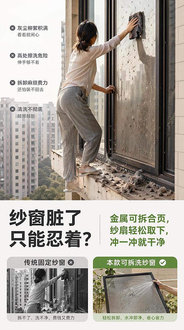 [痛点共鸣页] 纱窗清洁烦恼痛点展示，对比突出本款可拆洗优势，宽度750px适配淘宝无线端。
[氛围/风格] 真实痛点场景，浅暖基调，对比清晰。
[元素布局] 页面上半部分展示痛点场景：传统固定纱窗积满灰尘柳絮，人站在狭窄窗台上费力擦拭，姿势危险且灰尘四处掉落，画面真实有共鸣；下半部分放文案，引出本款产品解决方案，整体构图痛点在上，解决方案文案在下。
[光影质感] 真实自然光影，灰尘积垢清晰可见，场景真实有代入感。
[配色色系] 全局底色 #FAF7F4；痛点场景保持真实脏旧感，文案区域浅灰干净底色，绿色标注本款优势。
[视角构图] 上图下文，痛点场景占比约60%，文案占比约40%，自上而下阅读，痛点直击用户。
[文字版式] 左侧大字痛点提问：「纱窗脏了只能忍着？」，右侧绿色总结文案：「金属可拆合页，纱扇轻松取下，冲一冲就干净」，字体大小对比突出痛点，文字清晰不遮挡痛点场景核心。
[比例分辨率] 9:16竖版比例，宽度750px，高度1334px，4K分辨率，文字清晰可辨，高清画质。
[负向提示词] 场景失真，文字错乱，颜色突兀，水印，结构错误。