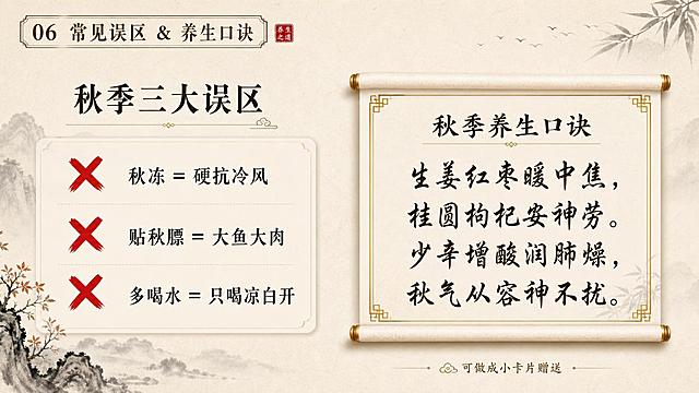 新中式雅致风格PPT内容页，16:9横版，P6常见误区&口诀页。米黄宣纸底，左上角小标"06 常见误区 & 养生口诀"。左侧秋季三大误区，用红色叉号标识：1.秋冻=硬抗冷风 2.贴秋膘=大鱼大肉 3.多喝水=只喝凉白开。右侧秋季养生口诀，用卷轴或卡片形式呈现："生姜红枣暖中焦，桂圆枸杞安神劳。少辛增酸润肺燥，秋气从容神不扰。"书法体书写，配金色边框。底部可加"可做成小卡片赠送"小字提示。整体对比鲜明，信息清晰，版式精美。