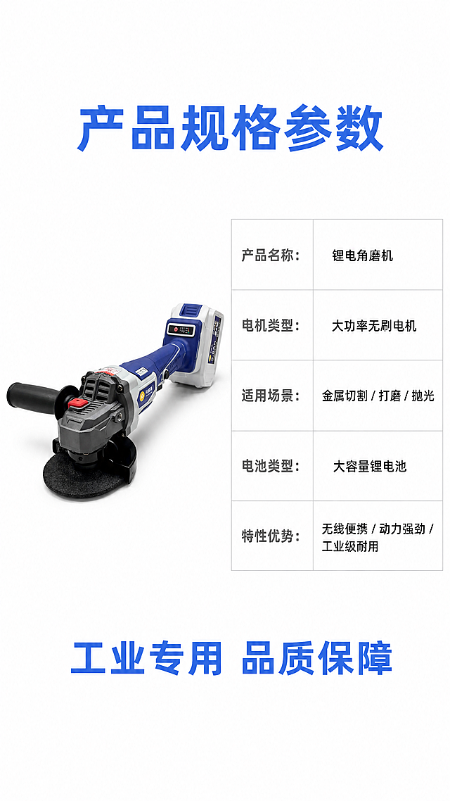 [第8屏] 产品规格参数总结，锂电角磨机详情页收尾。本屏使用【图1】作为产品参考。
[氛围/风格] 简洁规整参数风，白底表格设计，清晰展示产品信息，干净利落。
[元素布局] 顶部标题，左侧放置产品小图，保持产品外观结构颜色与原图一致，右侧放置规格参数表格，底部添加购买提示标语。参数表分行列出关键参数，排版整齐，留白充足，不拥挤。
[光影质感] 均匀明亮布光，产品清晰，参数文字清晰可读，无明显阴影，整体干净清爽。
[配色色系] 全局底色：#FFFFFF；表格边框浅灰色#E0E0E0，标题蓝色#4169E1，参数名称深灰色，参数文字黑色，整体简洁配色。
[视角构图] 左产品右参数版式，顶部标题，中部左图右表，底部标语，构图均衡，信息完整。
[文字版式] 顶部标题「产品规格参数」蓝色粗体；参数表格包含：产品名称、电机类型、适用场景、电池类型、特性优势几个核心参数，整齐排列；底部标语「工业专用 品质保障」蓝色加粗。所有文字清晰适配移动端阅读。
[比例分辨率] 9:16竖版比例，4K分辨率，文字清晰可辨，超高清。
[负向提示词] 表格错乱，文字模糊，产品变形，颜色偏差，水印，结构错误，背景杂乱。