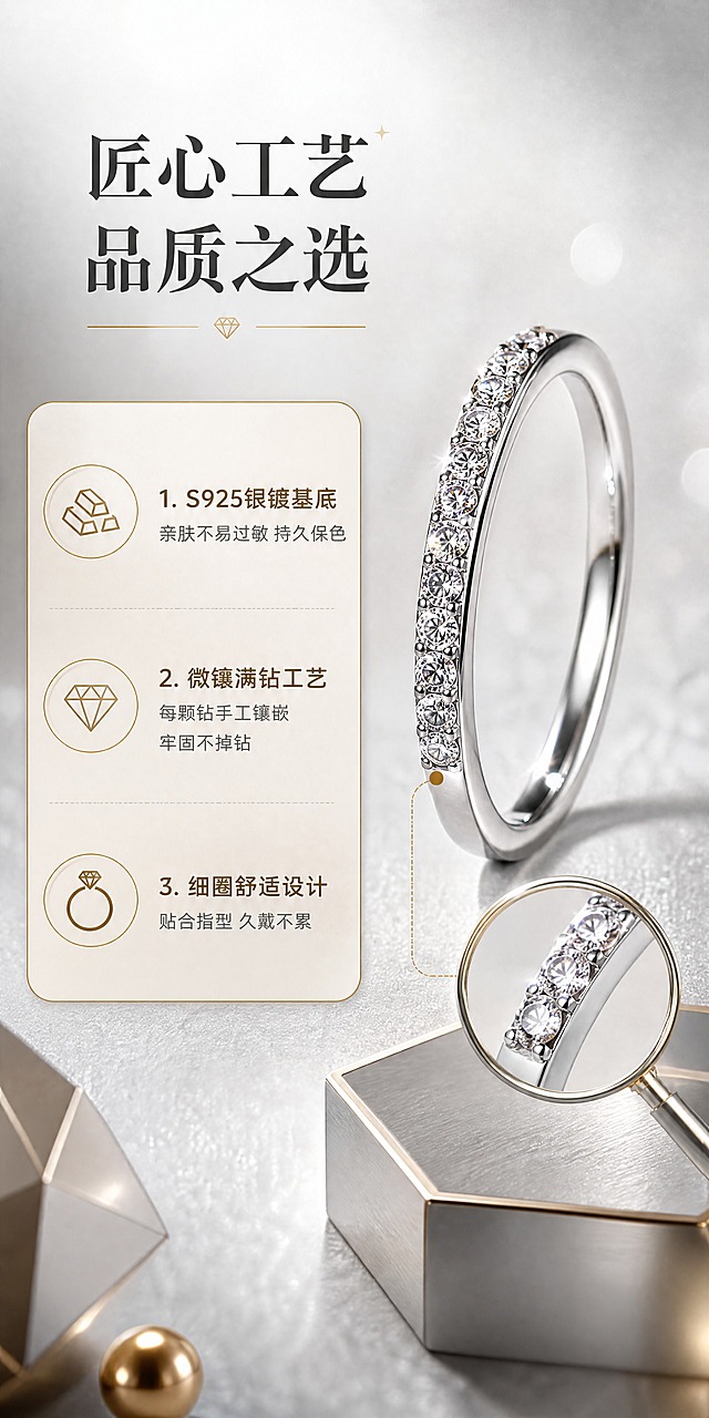[商品] 使用【图1】银色调排钻细圈戒指；保留戒指的细圈结构、单排连续镶钻、银色调金属质感、钻石排列方式和整体比例；增强金属光泽与钻石火彩，修复表面瑕疵，不改变戒指造型和结构。
[画面] 第2张 核心卖点图，目标展示产品材质、工艺与功能特点。左文右图构图，右侧戒指特写占画面50%，左侧信息卡展示3大核心卖点；戒指侧立展示，可看到戒圈厚度和钻石镶嵌侧面工艺；背景为浅灰色渐变+细腻纹理，搭配放大镜局部效果突出镶钻工艺细节；前景点缀金属质感几何道具。
[视觉] 套系策略：风格=轻奢高级珠宝商业摄影风；标题字=优雅衬线粗体；正文字=简洁现代无衬线体；主色=银灰+香槟金；背景延展=基于银灰色做深浅渐变、柔焦光斑和细腻金属质感肌理；强调色=香槟金色，仅用于小面积促销标签、图标和引线；标题色=深炭灰；正文色=中暖灰；组件=圆角香槟金信息卡、细线引线、钻石形图标；光影=左前侧柔暖主光+右侧轮廓光，突出金属反光和钻石火彩。
[文字] 左侧顶部主标题「匠心工艺 品质之选」，下方3个卖点：1.「S925银镀基底」亲肤不易过敏 持久保色；2.「微镶满钻工艺」每颗钻手工镶嵌 牢固不掉钻；3.「细圈舒适设计」贴合指型 久戴不累。配对应小图标，文字横向排版。
[规格] 图片尺寸750×1500像素竖版，4K高清，避免变形、错字、文字过小、颜色偏色、戒指结构失真、冷蓝背景。