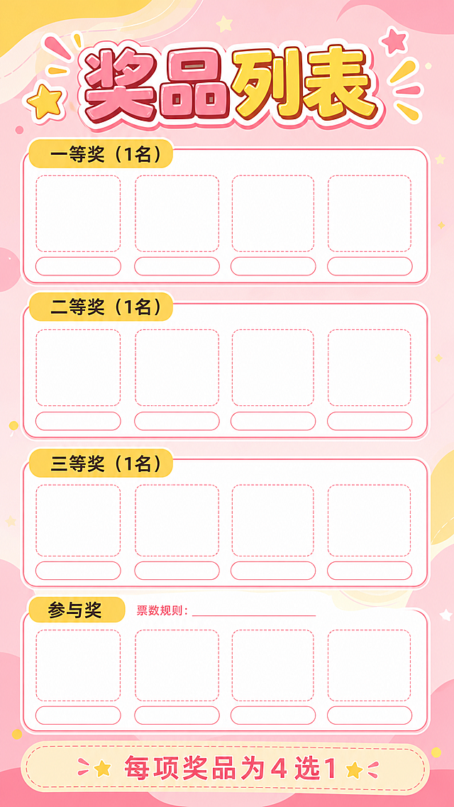 生成一张竖版的小学生评选活动奖品列表空白海报模板，卡通活泼风格，粉黄暖色调。整体干净清爽，装饰元素不要太多。
1. 顶部放置醒目的大标题，文字为"奖品列表"，搭配星星和线条小装饰。
2. 从上到下依次排列4个圆角矩形奖项板块：
   - 一等奖板块：左上角配黄色圆角标签，标注文字"一等奖（1名）"，板块内横向均匀排列4个空白占位，每个占位为上方空白图片框加下方空白文字行，全部留白不填充具体奖品
   - 二等奖板块：左上角配黄色圆角标签，标注文字"二等奖（1名）"，内部同样4个空白奖品占位，全部留白
   - 三等奖板块：左上角配黄色圆角标签，标注文字"三等奖（1名）"，内部同样4个空白奖品占位，全部留白
   - 参与奖板块：左上角配黄色圆角标签，标注文字"参与奖"，旁边预留小字位置用于写票数规则，内部同样4个空白奖品占位，全部留白
3. 底部预留说明文字区，标注提示文字"每项奖品为4选1"，所有奖品图片和名称全部留空，仅做排版框架，不填充具体奖品内容。
版式精美，整体风格卡通活泼清新，适合小学生活动使用，粉黄暖色调，所有文字清晰可识别。