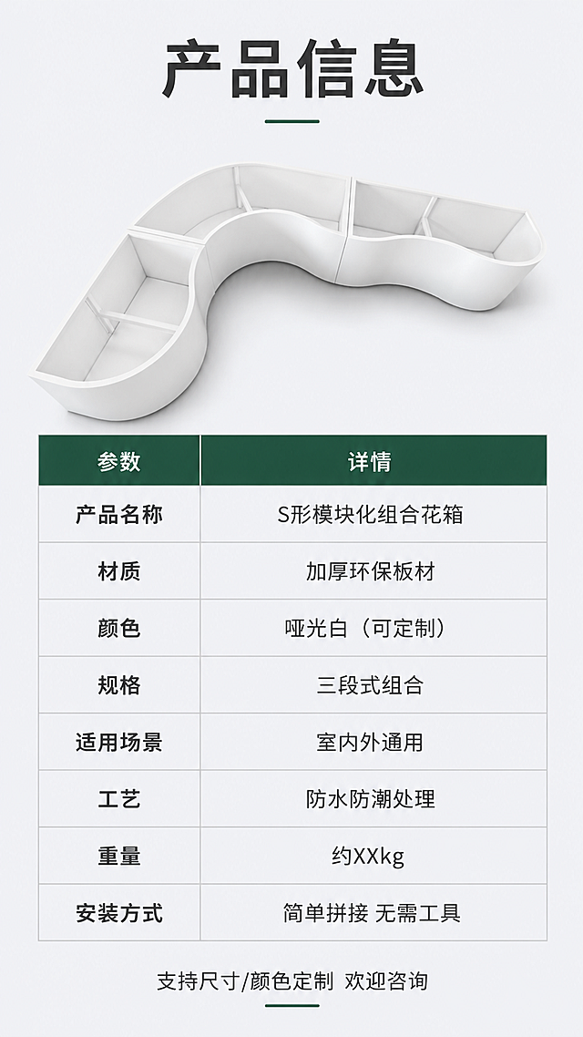 [第8屏] 产品信息规格参数-S形组合花箱详细参数表。本屏使用【图1】作为商品主体。
[氛围/风格] 专业参数说明风，简洁严谨，商业摄影质感，信息完整清晰。
[元素布局] 画面上半部分为S形花箱侧面展示图，占比约40%；下半部分为规格参数表，清晰列出各项参数；背景为浅灰色简约底，参数表有浅灰分隔线；花箱造型、白色材质与输入图一致。
[光影质感] 均匀柔光照明，产品清晰，底部柔和投影，整体干净明亮。
[配色色系] 全局底色 #F2F4F7；主色白色花箱+深灰文字；辅助色墨绿表头、浅灰表格线。
[视角构图] 上下分区布局，上产品下参数，阅读动线从上到下。
[文字版式] 版式为上产品图+下参数表。顶部标题「产品信息」；参数表包含：产品名称「S形模块化组合花箱」、材质「加厚环保板材」、颜色「哑光白（可定制）」、规格「三段式组合」、适用场景「室内外通用」、工艺「防水防潮处理」、重量「约XXkg」、安装方式「简单拼接 无需工具」；参数表两列布局，左列参数名右列参数值，表头深底白字；底部小字「支持尺寸/颜色定制 欢迎咨询」。
[比例分辨率] 9:16竖版比例，4K分辨率，文字清晰可辨，高清画质。
[负向提示词] 花箱变形，表格错乱，文字过小，水印，产品图模糊，颜色偏差。