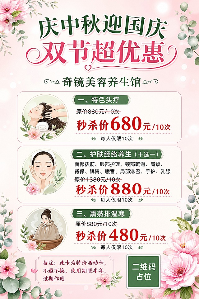 美业美容养生馆双节促销海报，A4竖版，粉绿花韵清新风格。画面顶部居中是主标题"庆中秋迎国庆 双节超优惠"，下方是品牌名"奇镜美容养生馆"，字体优雅圆润，深绿与粉色搭配。中部纵向排列三张圆角福利卡片，每张卡片左侧有小图标装饰：第一张卡片标题"一、特色头疗"，内容为"原价880元/10次"划掉，"秒杀价680元/10次"红色加粗突出，底部小字"每人仅限10次"；第二张卡片标题"二、护肤经络养生（十选一）"，内容列出"面部拨筋、眼部护理、颈部疏通、肩颈、肾保、脾胃、暖宫、局部淋巴、手护、乳腺"，下方"原价1380元/10次"划掉，"秒杀价880元/10次"红色加粗突出，底部小字"每人仅限10次"；第三张卡片标题"三、熏蒸排湿寒"，内容为"原价880元/10次"划掉，"秒杀价480元/10次"红色加粗突出，底部小字"每人仅限10次"。画面底部是备注说明区，文字为"备注：此卡为特价活动卡，不退不换，使用期限半年，过期作废"。背景为粉白渐变底色，点缀粉色花朵、绿色叶片、尤加利叶等植物装饰，柔和光斑，整体温馨优雅，女性向审美。右下角有一个纯色方块二维码占位符，中央标注"二维码占位"文字。画面中所有数字必须精确渲染，不得错位、遗漏或编造。画面中所有信息区域、套餐卡片、价格表格、权益列表必须填充完整合理的内容，不得出现空白框、空白占位、横线待填写区域、空列表项、空单元格。版式精美，层级分明，四周留足安全边距。