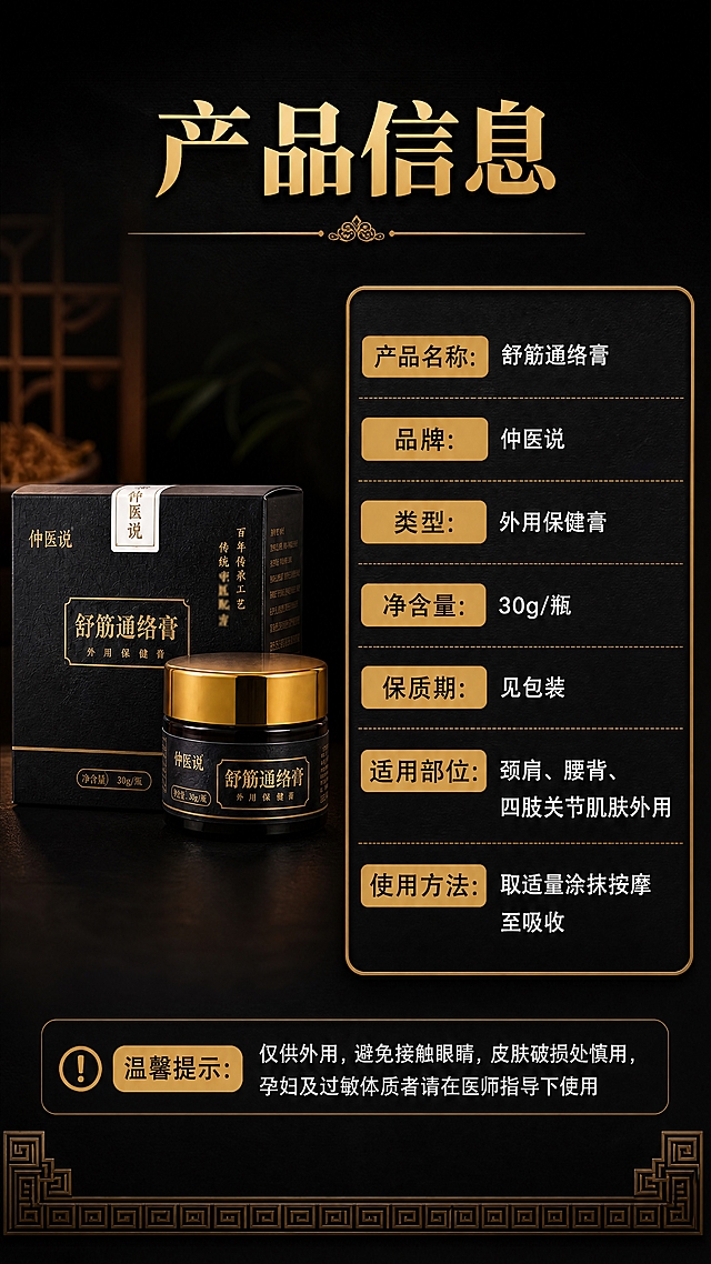 [商品] 使用【图1】舒筋通络膏纸盒+玻璃罐组合；保留黑色烫金包装、金色旋盖、茶色玻璃瓶、瓶身与盒面全部文字Logo，保留产品结构、比例、颜色和材质，产品标准正面展示。
[画面] 目标：产品规格信息页，清晰呈现产品参数与使用说明。构图：左图右文，左侧40%放产品标准照（纸盒+玻璃罐组合正面摆放），右侧60%为参数信息卡。信息卡用深底金边设计，分栏列出产品信息，条理清晰。底部加一行温馨提示。背景：深墨黑底色，底部有淡淡的金色中式回纹边框装饰。
[视觉] 套系策略：风格=新中式高端商业摄影，草本养生氛围感；标题字=宋体粗体（思源宋体 Heavy）；正文字=现代无衬线黑体（思源黑体 Regular）；主色=墨黑+暗金；背景延展=深墨黑底色，四周暗角处理，底部金色细边框装饰；强调色=琥珀金，仅用于标题、分割线和标签；标题色=烫金色；正文色=米白色；组件=金边信息卡、横线分割、标签式参数名；光影=产品正面均匀暖光，信息卡有轻微浮雕质感。
[文字] 顶部主标题："产品信息"（烫金色大字号）；信息卡内参数项："产品名称：舒筋通络膏""品牌：仲医说""类型：外用保健膏""净含量：30g/瓶""保质期：见包装""适用部位：颈肩、腰背、四肢关节肌肤外用""使用方法：取适量涂抹按摩至吸收"；底部温馨提示："仅供外用，避免接触眼睛，皮肤破损处慎用，孕妇及过敏体质者请在医师指导下使用"。文字均横排，层级清晰，手机端可读。
[规格] 图片比例9:16竖版，4K分辨率，负向提示：避免变形、错字、文字过小、虚假功效承诺、极限词、二维码、产品颜色改变、包装文字错乱。