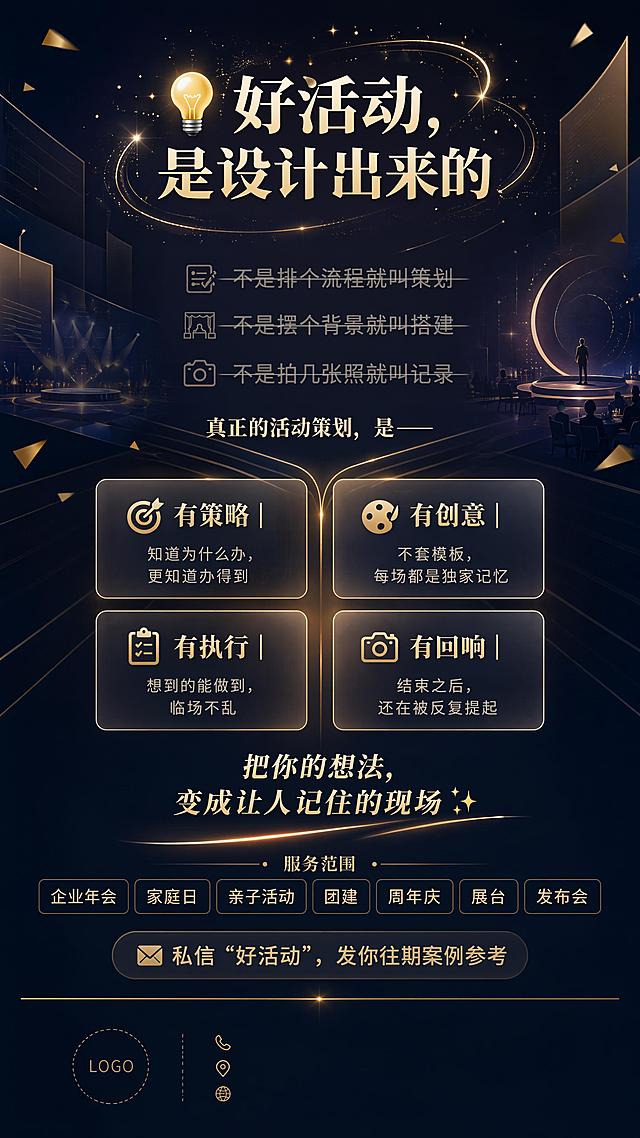 小红书种草风格简约高级品牌介绍竖版单页，活动策划公司。主标题"💡 好活动，是设计出来的"，三大认知反差：不是排个流程就叫策划，不是摆个背景就叫搭建，不是拍几张照就叫记录（删除线灰色弱化），过渡句"真正的活动策划，是——"，四大核心能力2x2毛玻璃网格卡片：🎯 有策略｜知道为什么办，更知道办得到、🎨 有创意｜不套模板，每场都是独家记忆、📋 有执行｜想到的能做到，临场不乱、📸 有回响｜结束之后，还在被反复提起，价值金句"把你的想法，变成让人记住的现场✨"，服务范围标签：企业年会｜家庭日｜亲子活动｜团建｜周年庆｜展台｜发布会，底部行动号召"📩 私信“好活动”，发你往期案例参考"，底部留白放公司名称Logo联系方式。抽象几何融合活动元素，圆形舞台、金色碎片、发光线条、折叠空间感，主标题周围柔和发光粒子环绕，背景深蓝到深灰色径向渐变，金色线条发散连接内容，半透毛玻璃卡片带金色描边，底部淡金色分隔线。配色：主色#0A1628深蓝、#1A1A2E深灰，辅色香槟金#C9A94E暖金#E8D5A3，渐变深蓝到深紫黑径向基底。整体简约高端竖版9:16，留白充足信息层级清晰，高端品牌风格，适合手机分享
